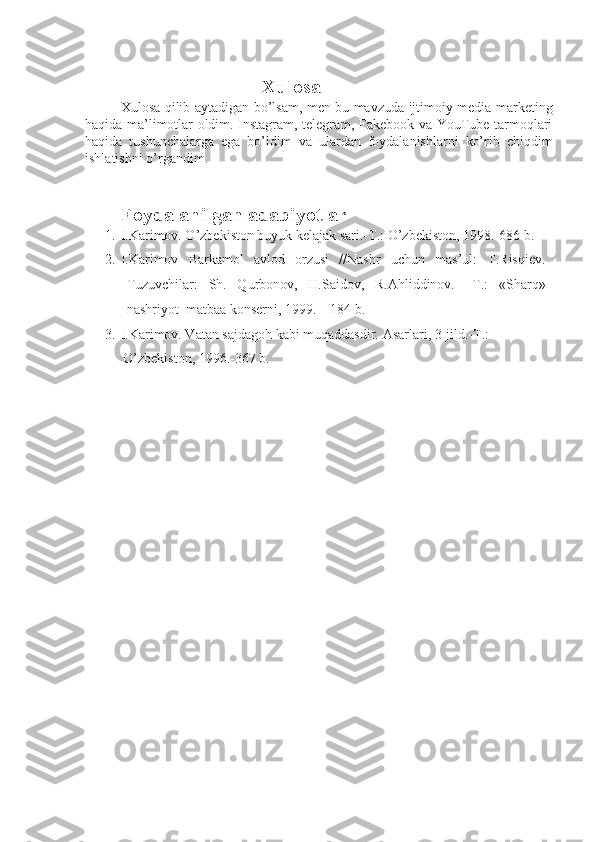 Xulosa 
Xulosa qilib aytadigan bo’lsam, men bu mavzuda ijtimoiy media marketing
haqida ma’limotlar oldim. Instagram, telegram, Fakebook va YouTube tarmoqlari
haqida   tushunchalarga   ega   bo’ldim   va   ulardan   foydalanishlarni   ko’rib   chiqdim
ishlatishni o’rgandim.
Foydalanilgan adabiyotlar
1. I.Karimov. O’zbekiston buyuk kelajak sari.-T.: O’zbekiston, 1998.-686 b. 
2. I.Karimov   Barkamol   avlod   orzusi   //Nashr   uchun   mas’ul:   T.Risqiev.
Tuzuvchilar:   Sh.   Qurbonov,   H.Saidov,   R.Ahliddinov.–   T.:   «Sharq»
nashriyot–matbaa konserni, 1999. – 184 b. 
3. I.Karimov. Vatan sajdagoh kabi muqaddasdir.  Asarlari, 3-jild.-T.: 
O’zbekiston, 1996.-367 b.  