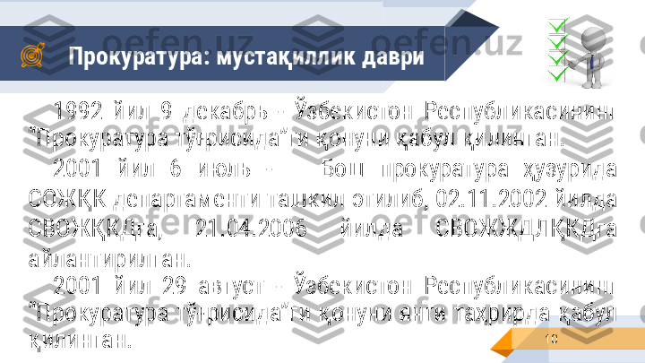 Прокуратура: мустақиллик   даври
101992  йил  9  декабрь  -  Ўзбекистон  Республикасининг 
“Прокуратура тўғрисида”ги қонуни қабул қилинган.
2001  йил  6  июль  - Бош  прокуратура  ҳузурида 
СОЖҚК департаменти ташкил этилиб, 02.11.2002 йилда 
СВОЖҚКДга,  21.04.2006  йилда  СВОЖЖДЛҚКДга 
айлантирилган.
2001  йил  29  август   -  Ўзбекистон  Республикасининг 
“Прокуратура  тўғрисида”ги  қонуни  янги  таҳрирда  қабул 
қилинган. 