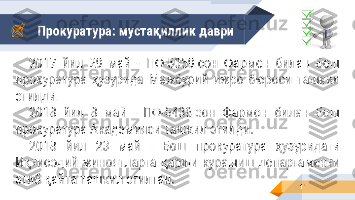 Прокуратура: мустақиллик   даври
112017  йил  29  май  -  ПФ-5059-сон  Фармон  билан  Бош 
прокуратура  ҳузурида  Мажбурий  ижро  бюроси  ташкил 
этилди .
2018  йил  8  май  -  ПФ-5438-сон  Фармон  билан  Бош 
прокуратура Академияси ташкил этилди .
2018  йил  23  май  -  Бош  прокуратура  ҳузуридаги 
Иқтисодий  жиноятларга  қарши  курашиш  департаменти 
этиб қайта ташкил этилган. 