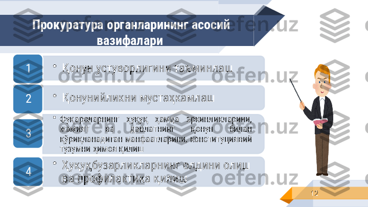 Прокуратура органларининг асосий 
вазифалари 
12•
Қонун устуворлигини таъминлаш
1
•
Қонунийликни мустаҳкамлаш
2
•
Фуқароларнинг  ҳуқуқ  ҳамда  эркинликларини, 
жамият  ва  давлатнинг  қонун  билан 
қўриқланадиган манфаатларини, конституциявий 
тузумни ҳимоя қилиш3
•
Ҳуқуқбузарликларнинг олдини олиш 
ва профилактика қилиш4         