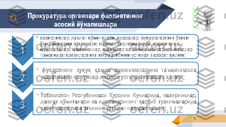 13Прокуратура органлари фаолиятининг 
асосий йўналишлари 
1 •
вазирликлар, давлат қўмиталари, идоралар, фуқароларнинг ўзини 
ўзи бошқариш органлари, жамоат бирлашмалари, корхоналар, 
муассасалар, ташкилотлар, ҳокимлар ва бошқа мансабдор шахслар 
томонидан қонунларнинг ижро этилиши устидан назорат қилиш ;
2 •
фуқаронинг  ҳуқуқ  ҳамда  эркинликларини  таъминлашга 
қаратилган қонунлар ижроси устидан назорат қилиш ;
3 •
Ўзбекистон  Республикаси  Қуролли  Кучларида,  вазирликлар, 
давлат  қўмиталари  ва  идораларининг  ҳарбий  тузилмаларида 
қонунларга риоя этилиши устидан назорат қилиш ;    