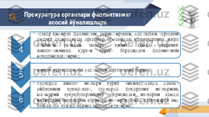 14Прокуратура органлари фаолиятининг 
асосий йўналишлари 
4 •
тезкор-қидирув  фаолиятни,  суриштирувни,  дастлабки  терговни 
амалга  оширадиган  органлар  томонидан  қонунларнинг  ижро 
этилиши  устидан  назорат  қилиш  ҳамда  уларнинг 
жиноятчиликка  қарши  кураш  борасидаги  фаолиятини 
мувофиқлаштириш;
5 •
жиноятлар юзасидан дастлабки тергов олиб бориш ;
6 •
судларда  жиноят  ишлари  кўриб  чиқилаётганда  давлат 
айбловини  қувватлаш,  судларда  фуқаролик  ишларини, 
маъмурий  ҳуқуқбузарликлар  тўғрисидаги  ишларни  ҳамда 
иқтисодий  низоларни  кўришда  иштирок  этиш,  қонунларга  зид 
бўлган суд ҳужжатларига протест келтириш ;    