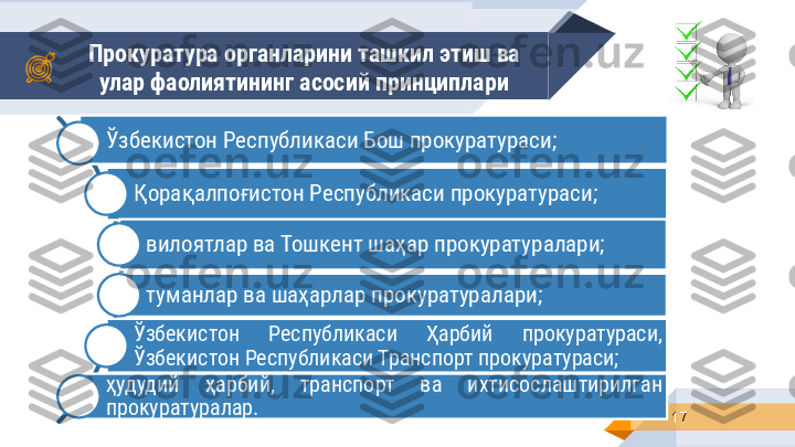 Прокуратура органларини ташкил этиш ва 
улар фаолиятининг асосий принциплари
17Ўзбекистон Республикаси Бош прокуратураси;
Қорақалпоғистон Республикаси прокуратураси;
вилоятлар ва Тошкент шаҳар прокуратуралари;
туманлар ва шаҳарлар прокуратуралари;
Ўзбекистон  Республикаси  Ҳарбий  прокуратураси, 
Ўзбекистон Республикаси Транспорт прокуратураси;
ҳудудий  ҳарбий,  транспорт  ва  ихтисослаштирилган 
прокуратуралар. 