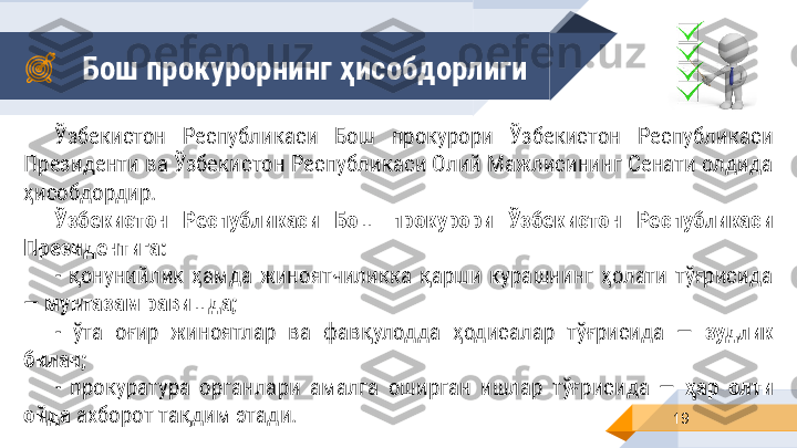 Бош прокурорнинг ҳисобдорлиги
19Ўзбекистон  Республикаси  Бош  прокурори  Ўзбекистон  Республикаси 
Президенти ва Ўзбекистон Республикаси Олий Мажлисининг Сенати олдида 
ҳисобдордир .
Ўзбекистон  Республикаси  Бош  прокурори  Ўзбекистон  Республикаси 
Президентига:
-  қонунийлик  ҳамда  жиноятчиликка  қарши  курашнинг  ҳолати  тўғрисида 
—  мунтазам равишда;
-  ўта  оғир  жиноятлар  ва  фавқулодда  ҳодисалар  тўғрисида  —  зудлик 
билан;
-  прокуратура  органлари  амалга  оширган  ишлар  тўғрисида  —  ҳар  олти 
ойда  ахборот тақдим этади. 