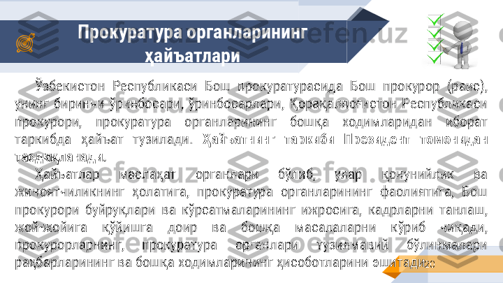 Прокуратура органларининг 
ҳайъатлари
20Ўзбекистон  Республикаси  Бош  прокуратурасида  Бош  прокурор  (раис), 
унинг  биринчи  ўринбосари,  ўринбосарлари,  Қорақалпоғистон  Республикаси 
прокурори,  прокуратура  органларининг  бошқа  ходимларидан  иборат 
таркибда  ҳайъат  тузилади.  Ҳайъатнинг  таркиби  Президент  томонидан 
тасдиқланади.
Ҳайъатлар  маслаҳат  органлари  бўлиб,  улар  қонунийлик  ва 
жиноятчиликнинг  ҳолатига,  прокуратура  органларининг  фаолиятига,  Бош 
прокурори  буйруқлари  ва  кўрсатмаларининг  ижросига,  кадрларни  танлаш, 
жой-жойига  қўйишга  доир  ва  бошқа  масалаларни  кўриб  чиқади, 
прокурорларнинг,  прокуратура  органлари  тузилмавий  бўлинмалари 
раҳбарларининг ва бошқа ходимларининг ҳисоботларини эшитади. 