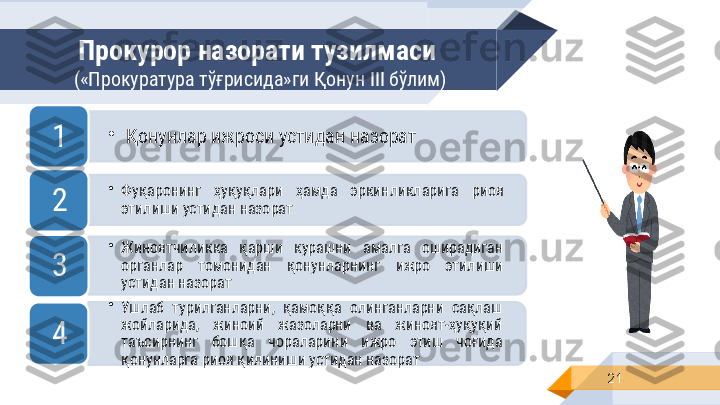 Прокурор назорати тузилмаси 
(«Прокуратура т ўғрисида »ги Қонун  III  бўлим)
21•
Қонунлар ижроси устидан назорат
1
•
Фуқаронинг  ҳуқуқлари  ҳамда  эркинликларига  риоя 
этилиши устидан назорат 2
•
Жиноятчиликка  қарши  курашни  амалга  оширадиган 
органлар  томонидан  қонунларнинг  ижро  этилиши 
устидан назорат3
•
Ушлаб  турилганларни,  қамоққа  олинганларни  сақлаш 
жойларида,  жиноий  жазоларни  ва  жиноят-ҳуқуқий 
таъсирнинг  бошқа  чораларини  ижро  этиш  чоғида 
қонунларга риоя қилиниши устидан назорат 4         