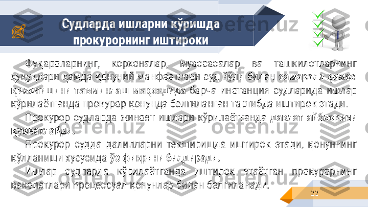 Судларда ишларни кўришда 
прокурорнинг иштироки
22Фуқароларнинг,  корхоналар,  муассасалар  ва  ташкилотларнинг 
ҳуқуқлари  ҳамда  қонуний  манфаатлари  суд  йўли  билан  самарали  ҳимоя 
қилинишини  таъминлаш  мақсадида   барча  инстанция  судларида  ишлар 
кўрилаётганда прокурор қонунда белгиланган тартибда иштирок этади.
Прокурор  судларда  жиноят  ишлари  кўрилаётганда  давлат  айбловини 
қувватлайди.
Прокурор  судда  далилларни  текширишда  иштирок  этади,  қонуннинг 
қўлланиши хусусида  ўз фикрини билдиради.
Ишлар  судларда  кўрилаётганда  иштирок  этаётган  прокурорнинг 
ваколатлари процессуал қонунлар билан белгиланади. 