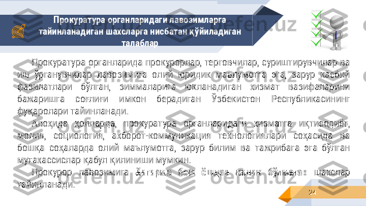 Прокуратура органларидаги лавозимларга 
тайинланадиган шахсларга нисбатан қўйиладиган 
талаблар
24Прокуратура органларида прокурорлар, терговчилар, суриштирувчилар ва 
иш  ўрганувчилар  лавозимига  олий  юридик  маълумотга  эга,  зарур  касбий 
фазилатлари  бўлган,  зиммаларига  юкланадиган  хизмат  вазифаларини 
бажаришга  соғлиғи  имкон  берадиган  Ўзбекистон  Республикасининг 
фуқаролари тайинланади.
Алоҳида  ҳолларда,  прокуратура  органларидаги  хизматга  иқтисодиёт, 
молия,  социология,  ахборот-коммуникация  технологиялари  соҳасида  ва 
бошқа  соҳаларда  олий  маълумотга,  зарур  билим  ва  тажрибага  эга  бўлган 
мутахассислар қабул қилиниши мумкин.
Прокурор  лавозимига  йигирма  беш  ёшдан  кичик  бўлмаган  шахслар 
тайинланади. 