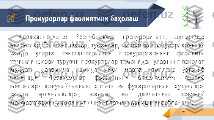 Прокурорлар фаолиятини баҳолаш
25Қорақалпоғистон  Республикаси  прокурорининг,  шунингдек 
вилоятлар, Тошкент  шаҳар,  туманлар,  шаҳарлар  прокурорларининг 
ҳамда  уларга  тенглаштирилган  прокурорларнинг  фаолияти 
тегишли  юқори  турувчи  прокурорлар  томонидан  уларнинг  ваколат 
муддати  давомида  камида  икки  марта  комплекс  ўрганиб 
чиқилади.  Прокурорлар  фаолиятини  баҳолашнинг  асосий 
мезонлари  қонунийликнинг  ҳолати  ва  фуқароларнинг  ҳуқуқлари 
ҳамда  эркинликлари,  жамият  ва  давлатнинг  қонуний 
манфаатларини ҳимоя қилишнинг таъминланиши ҳисобланади. 