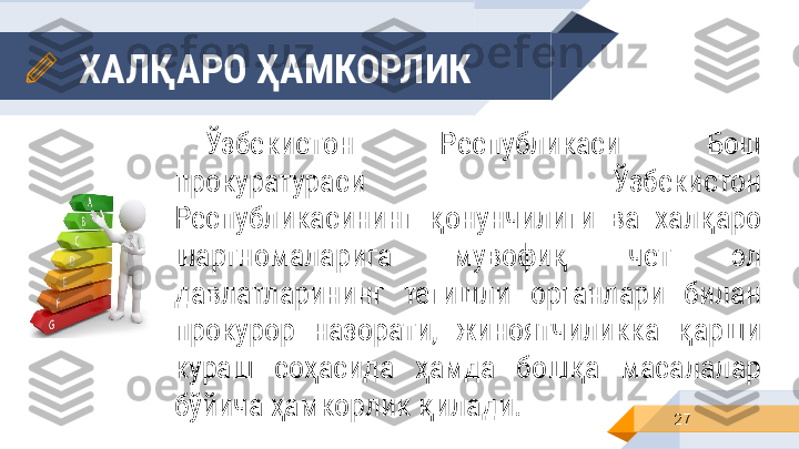 ХАЛҚАРО ҲАМКОРЛИК
27Ўзбекистон  Республикаси  Бош 
прокуратураси  Ўзбекистон 
Республикасининг  қонунчилиги  ва  халқаро 
шартномаларига  мувофиқ  чет  эл 
давлатларининг  тегишли  органлари  билан 
прокурор  назорати,  жиноятчиликка  қарши 
кураш  соҳасида  ҳамда  бошқа  масалалар 
бўйича ҳамкорлик қилади. 