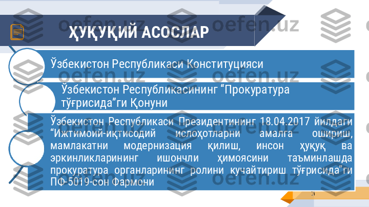 ҲУҚУҚИЙ АСОСЛАР
3Ўзбекистон Республикаси Конституцияси
Ўзбекистон Республикасининг “Прокуратура 
тўғрисида ”ги Қонуни 
Ўзбекистон  Республикаси  Президентининг  18.04.2017  йилдаги 
“Ижтимоий-иқтисодий  ислоҳотларни  амалга  ошириш, 
мамлакатни  модернизация  қилиш,  инсон  ҳуқуқ  ва 
эркинликларининг  ишончли  ҳимоясини  таъминлашда 
прокуратура  органларининг  ролини  кучайтириш  тўғрисида”ги 
ПФ-5019-сон Фармони 