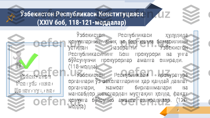 Ўзбекистон Республикаси Конституцияси
( XXIV  боб, 118-121-моддалар)
4Ўзбекистон 
Республикаси 
Конституцияси Ўзбекистон  Республикаси  ҳудудида 
қонунларнинг  аниқ  ва  бир  хилда  бажарилиши 
устидан  назоратни  Ўзбекистон 
Республикасининг  Бош  прокурори  ва  унга 
бўйсунувчи  прокурорлар  амалга  оширади . 
(118-модда) .
Ўзбекистон  Республикаси  прокуратура 
органлари  ўз  ваколатларини  ҳар  қандай  давлат 
органлари,  жамоат  бирлашмалари  ва 
мансабдор  шахслардан  мустақил  ҳолда,  фақат 
қонунга  бўйсуниб  амалга  оширадилар.   (120-
модда)    