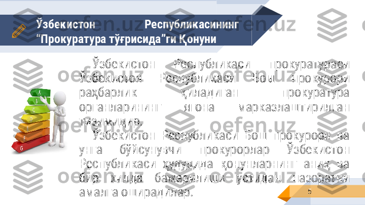 Ўзбекистон  Республикасининг 
“Прокуратура  тўғрисида ”ги Қонуни 
5Ўзбекистон  Республикаси  прокуратураси 
Ўзбекистон  Республикаси  Бош  прокурори 
раҳбарлик  қиладиган  прокуратура 
органларининг  ягона  марказлаштирилган 
тизимидир.
Ўзбекистон  Республикаси  Бош  прокурори  ва 
унга  бўйсунувчи  прокурорлар  Ўзбекистон 
Республикаси  ҳудудида  қонунларнинг  аниқ  ва 
бир  хилда  бажарилиши  устидан  назоратни 
амалга оширадилар. 