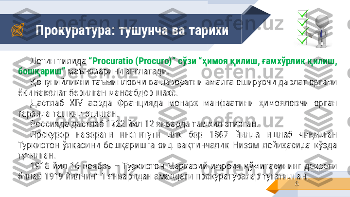 Прокуратура: тушунча ва тарихи 
6Лотин тилида  “ Procuratio (Procuro) ”  c ўзи “ҳимоя қилиш, ғамхўрлик қилиш, 
бошқариш”  маъно ларини англатади.
Қонунийликни таъминловчи ва назоратни амалга оширувчи давлат органи 
ёки ваколат берилган мансабдор шахс.
Дастлаб  XIV  асрда  Францияда  монарх  манфаатини  ҳимояловчи  орган 
тарзида ташкил этилган. 
Россияда дастлаб 1722 йил 12 январда ташкил этилган.
Прокурор  назорати  институти  илк  бор  1867  йилда  ишлаб  чиқилган 
Туркистон  ўлкасини  бошқаришга  оид  вақтинчалик  Низом  лойиҳасида  кўзда 
тутилган.
1918  йил  16  ноябрь  –  Туркистон  Марказий  ижроия  қўмитасининг  декрети 
билан 1919 йилнинг 1 январидан амалдаги прокуратуралар тугатилган.     