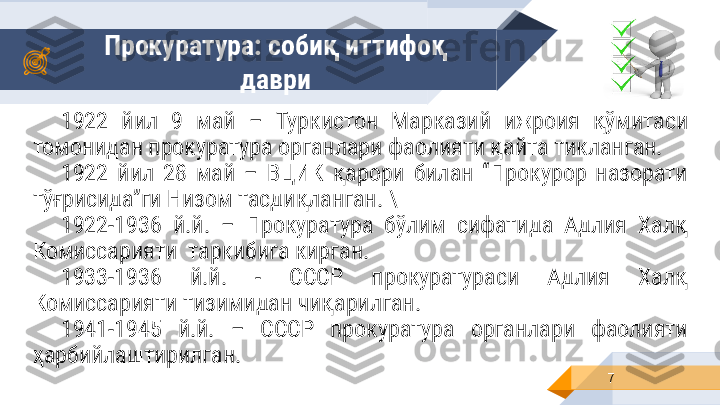 Прокуратура: собиқ иттифоқ 
даври
71922  йил  9  май  –  Туркистон  Марказий  ижроия  қўмитаси 
томонидан прокуратура органлари фаолияти қайта тикланган.  
1922  йил  28  май  –  ВЦИК  қарори  билан  “Прокурор  назорати 
тўғрисида”ги Низом тасдиқланган. \
1922-1936  й.й.  –  Прокуратура  бўлим  сифатида  Адлия  Халқ 
Комиссарияти  таркибига кирган.
1933-1936  й.й.  -  СССР  прокуратураси  Адлия  Халқ 
Комиссарияти тизимидан чиқарилган. 
1941-1945  й.й.  –  СССР  прокуратура  органлари  фаолияти 
ҳарбийлаштирилган.     