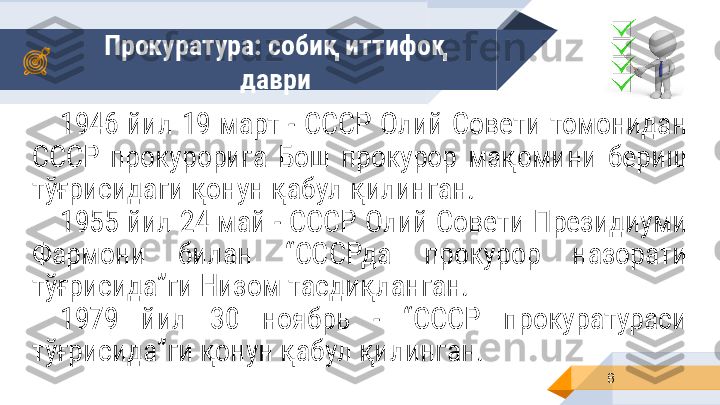 Прокуратура: собиқ иттифоқ 
даври
81946  йил  19  март  - СССР Олий  Совети  томонидан 
СССР  прокурорига  Бош  прокурор  мақомини  бериш 
тўғрисидаги қонун қабул қилинган.
1955 йил 24 май - СССР Олий Совети Президиуми 
Фармони  билан  “СССРда  прокурор  назорати 
тўғрисида”ги Низом тасдиқланган.
1979  йил  30  ноябрь  -  “СССР  прокуратураси 
тўғрисида”ги қонун қабул қилинган. 