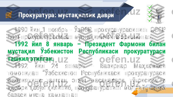 Прокуратура: мустақиллик   даври
91990  йил  1  ноябрь  -  ЎзССР  прокуратурасининг  СССР 
Бош прокуратурасидан мустақиллигига эришилган.  
1992  йил  8  январь  –  Президент  Фармони  билан 
мустақил  Ўзбекистон  Республикаси  прокуратураси 
ташкил этилган. 
1992  йил  24  январь  -  Вазирлар  Маҳкамаси 
томонидан  “Ўзбекистон  Республикаси  прокуратураси 
фаолиятини  ташкил  этиш  масалалари  тўғрисида”ги 
қарори қабул қилиниб, прокуратуранинг моддий-техник 
базаси мустаҳкамланган 