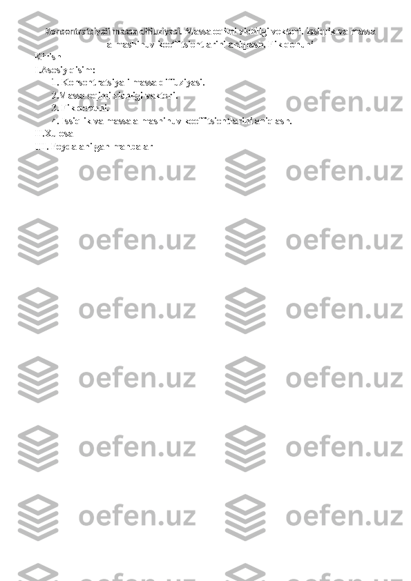 Konsentratsiyali massa diffuziyasi.  Massa oqimi zichligi vektori. Issiqlik va massa
almashinuv koeffitsientlarini aniqlash. Fik qonuni
Kirish
    I.Asosiy qisim:
       1. Konsentratsiyali massa diffuziyasi.
       2.Massa oqimi zichligi vektori.
       3. Fik qonuni.
       4. Issiqlik va massa almashinuv koeffitsientlarini aniqlash.
II.Xulosa
III. Foydalanilgan manbalar 