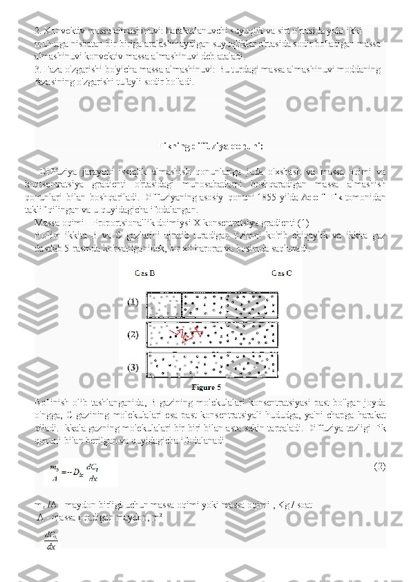 2. Konvektiv massa   almashinuvi: harakatlanuvchi suyuqlik va sirt o'rtasida yoki ikki 
muhutga nisbatan bir-biriga aralashmaydigan suyuqliklar o'rtasida sodir bo'ladigan massa 
almashinuvi konvektiv massa almashinuvi deb ataladi.
3. Faza o'zgarishi bo'yicha massa almashinuvi:   Bu turdagi massa almashinuvi moddaning 
fazasining o'zgarishi tufayli sodir bo'ladi.
Fikning diffuziya qonuni:
      Diffuziya   jarayoni   issiqlik   almashish   qonunlariga   juda   o'xshash   va   massa   oqimi   va
kontsentratsiya   gradienti   o'rtasidagi   munosabatlarni   boshqaradigan   massa   almashish
qonunlari   bilan   boshqariladi.   Diffuziyaning   asosiy   qonuni   1855-yilda   Adolf   Fik   tomonidan
taklif qilingan va u quyidagicha ifodalangan.
Massa oqimi - Proportsionallik doimiysi X konsentratsiya gradienti (1)
Bo'lim   ikkita   B   va   C   gazlarini   ajratib   turadigan   tizimni   ko'rib   chiqaylik   va   ikkita   gaz
dastlab 5-rasmda ko'rsatilganidek, bir xil harorat va bosimda saqlanadi.
Bo'linish olib tashlanganida, B gazining molekulalari  konsentratsiyasi  past  bo'lgan joyda
o'ngga,   C   gazining   molekulalari   esa   past   konsentratsiyali   hududga,   ya'ni   chapga   harakat
qiladi.   Ikkala gazning molekulalari bir-biri bilan asta-sekin tarqaladi.   Diffuziya tezligi Fik
qonuni bilan berilgan va quyidagicha ifodalanadi
                                                                                    (2)
m
b   /A -   maydon birligi uchun massa oqimi yoki massa oqimi   , Kg   / soat
  A - massa oqadigan maydon, m 2 