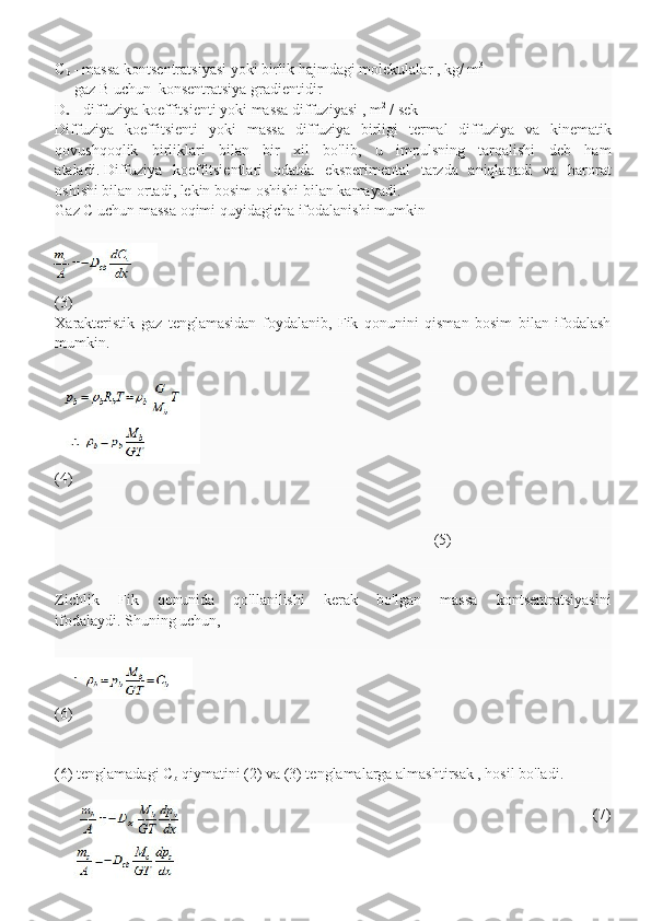 C
b   -   massa kontsentratsiyasi   yoki   birlik hajmdagi molekulalar   , kg/   m 3
     gaz B uchun     konsentratsiya   gradientidir
D
x   -   diffuziya koeffitsienti yoki massa diffuziyasi   , m 2
  / sek
Diffuziya   koeffitsienti   yoki   massa   diffuziya   birligi   termal   diffuziya   va   kinematik
qovushqoqlik   birliklari   bilan   bir   xil   bo'lib,   u   impulsning   tarqalishi   deb   ham
ataladi.   Diffuziya   koeffitsientlari   odatda   eksperimental   tarzda   aniqlanadi   va   harorat
oshishi bilan ortadi, lekin bosim oshishi bilan kamayadi.
Gaz C uchun massa oqimi quyidagicha ifodalanishi mumkin
(3)
Xarakteristik   gaz   tenglamasidan   foydalanib,   Fik   qonunini   qisman   bosim   bilan   ifodalash
mumkin.
(4)
                                                                                                   (5)
Zichlik   Fik   qonunida   qo'llanilishi   kerak   bo'lgan   massa   kontsentratsiyasini
ifodalaydi.   Shuning uchun,
(6)
(6) tenglamadagi C
b   qiymatini (2) va (3) tenglamalarga almashtirsak , hosil bo'ladi.
                                                                                                 (7) 