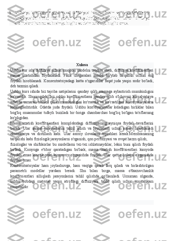 5. Diffuziya   koeffitsienti   yoki   massa   diffuziyasi   harorat,   bosim   va   tizim   tarkibining
funktsiyasidir.   Biroq,   ideal   gazlar   va   suyultirilgan   suyuqliklar   uchun   diffuziya
koeffitsienti harorat va bosimga bog'liq va tizim tarkibiga bog'liq emas.
Xulosa
Ushbu kur ishi diffuziya uchun muqobil modelni taqdim etadi, diffuziya koeffitsientlari
massa   uzatishdan   foydalanadi.   Faza   chegaralari   model   bo'ylab   tarqalish   uchun   eng
foydali hisoblanadi. Konsentratsiyadagi katta o'zgarishlar faqat juda yaqin sodir bo'ladi,
deb taxmin qiladi.
Ushbu kurs ishida biz tajriba natijalarini qanday qilib massaga aylantirish mumkinligini
ko'rsatdik. Shuningdek, biz ushbu koeffitsientlarni qanday qilib o'lchovsiz korrelyatsiya
sifatida samarali tashkil qilish mumkinligini ko'rsatdik va ko’rsatilgan korrelyatsiyalarni
kataloglashtirdik.   Odatda   juda   foydali.   Ushbu   korrelyatsiyalar   keladigan   birliklar   bilan
bog'liq   muammolar   tufayli   buziladi   bir-biriga   chambarchas   bog'liq   bo'lgan   ta'riflarning
ko'pligidan.
Massa   uzatish   koeffitsientlari   kompleksdagi   diffuziyaning   ayniqsa   foydali   tavsiflarini
beradi.   Ular   sanoat   jarayonlarini   tahlil   qilish   va   loyihalash   uchun   asosiy   hisoblanadi
ekstraktsiya   va   distillash   kabi.   Ular   asosiy   ilovalarni   topishlari   kerak.Membrananing
tarqalishi kabi fiziologik jarayonlarni o'rganish, qon perfuziyasi va ovqat hazm qilish;
fiziologlar  va  shifokorlar   bu modellarni  tez-tez  ishlatmaydilar,  lekin buni   qilish  foydali
bo'ladi.   Kimyoga   e'tibor   qaratadigan   bo'lsak,   massa   uzatish   koeffitsientlari   kimyoda
foydali  emas  kinetik  yoki   kimyoviy  o'zgarishda  foydali  .Ular   qattiq  holatni   o'rganishda
foydali emas.
Kontsentratsiyalar   ham   joylashuvga,   ham   vaqtga   qarab   farq   qiladi   va   birlashtirilgan
parametrli   modellar   yordam   beradi.   Shu   bilan   birga,   massa   o'tkazuvchanlik
koeffitsientlari   silliqlash   jarayonlarini   tahlil   qilishda   qo'llaniladi.   Umuman   olganda,
ushbu   bobdagi   material   yaqin   atrofdagi   diffuziyani   tahlil   qilish   uchun   mustahkam
muqobildir. 