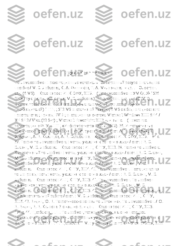 Foydalanilgan   manbalar
Тепломассообмен Презентационные материалы [Электронный ресурс] : наглядное 
пособие / М. С. Лобасова, К. А. Финников, Т. А. Миловидова [и др.]. – Электрон. 
дан. (6 Мб). – Красноярск : ИПК СФУ, 2009. – (Тепломассообмен : УМКД № 1536-
2008 / рук. творч. коллектива М. С. Лобасова). – 1 электрон. опт. диск (DVD). – 
Систем. требования : Intel Pentium (или аналогичный процессор других 
производителей) 1 ГГц ; 512 Мб оперативной памяти ; 6 Мб свободного дискового 
пространства ; привод DVD ; операционная система Microsoft Windows 2000 SP 4 / 
XP SP 2 / Vista (32 бит) ; Microsoft PowerPoint 2003 или выше. – (Номер гос. 
регистрации в ФГУП НТЦ «Информрегистр» 0320902509). 36. Интерактивные 
технические средства обучения : практ. руководство / сост. А. Г. Суковатый, К. Н. 
Захарьин, А. В. Казанцев, А. В. Сарафанов. – Красноярск : ИПК СФУ, 2009. – 84 с. 
37. Теория тепломассообмена : метод. указания к решению задач / сост. : В. С. 
Славин, М. С. Лобасова. – Красноярск : ИПЦ КГТУ, 2002. 38. Теория теплообмена. 
Конвективный теплообмен : метод. указания к решению задач / сост. : В. С. Славин, 
М. С. Лобасова. – Красноярск : ИПЦ КГТУ, 2003. 39. Теория тепломассообмена. 
Массообмен : метод. указания к решению задач / сост. : В. С. Славин, М. С. 
Лобасова. – Красноярск: ИПЦ КГТУ, 2004. 40. Тепломассообмен. Нестационарная 
теплопроводность : метод. указания к решению задач / сост. : В. С. Славин, М. С. 
Лобасова. – Красноярск : ИПЦ КГТУ, 2005. 41. Тепломассообмен. Теплообмен 
излучением : метод. указания к решению задач / сост. : В. С. Славин, М. С. 
Лобасова. – Красноярск : ИПЦ КГТУ, 2005. 42. Тепломассообмен : метод. указания 
по самостоятельной работе / сост. : М. С. Лобасова. – Красноярск : ИПЦ КГТУ, 
2006. 43. Видин, Ю. В. Теоретические основы теплотехники. Тепломассообмен. / Ю.
В. Видин, В. В. Колосов. 3-е изд. испр. и доп. – Красноярск : ИПЦ КГТУ, 2005. – 
174 с. 44. Щербаков, П. П. Теплообмен, термодинамика, явления переноса. 
Руководство по эксплуатации лабораторных установок и методические указания к 
выполнению работ / П. П. Щербаков: – М. : учеб.-науч. центр «Физтехприбор», 2006 
