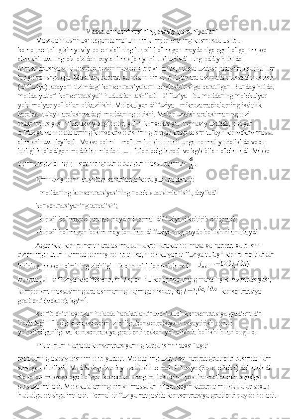 Massa almashinuvining asosiy qonuniyatlari
Massa almashinuvi deganda ma'lum bir komponentning kosmosda ushbu 
komponentning kimyoviy potentsialining bir xil bo'lmagan maydoniga ega bo'lgan massa 
almashinuvining o'z-o'zidan qaytarilmas jarayoni tushuniladi. Eng oddiy holatda, 
kontsentratsiya yoki qisman bosim maydoni bir xil emas, massa uzatish jarayoni esa ma'lum 
bir yo'nalishga ega. Masalan, harorat va bosim bir xil bo'lgan aralashmada massa almashish 
(diffuziya) jarayoni tizimdagi konsentratsiyalarni tenglashtirishga qaratilgan. Bunday holda, 
modda yuqori konsentratsiyali hududdan tashiladi. Diffuziya - bu moddaning molekulyar 
yoki molyar yo'l bilan o'tkazilishi. Molekulyar diffuziya - mikrozarrachalarning issiqlik 
harakati tufayli aralashmadagi moddaning o'tishi. Molar uzatish aralashmaning o'zi 
makromotsiyasi bilan uzviy bog'liqdir, ya'ni. konvektsiya. ommaviy uzatish, molyar 
diffuziya va moddalarning konvektiv o'tishining birgalikdagi ta'siri tufayli konvektiv massa 
almashinuvi deyiladi. Massa oqimi - ma'lum bir sirt orqali unga normal yo'nalishda vaqt 
birligida o'tadigan moddalar miqdori. U I bilan belgilanadi va kg/s bilan o'lchanadi. Massa 
oqimining zichligi j - sirt birligidan o'tadigan massa oqimi j = di
dt .
Ommaviy oqim quyidagi sabablarga ko'ra yuzaga keladi:
- moddaning konsentratsiyasining notekis taqsimlanishi, deyiladi
konsentratsiyaning tarqalishi;
- bir xil bo'lmagan harorat maydoni termal diffuziyani keltirib chiqaradi;
- bir xil bo'lmagan bosim maydoni barodiffuziyaning paydo bo'lishini aniqlaydi.
Agar ikki komponentli aralashmada makro harakat bo'lmasa va harorat va bosim 
tizimning butun hajmida doimiy bo'lib qolsa, molekulyar diffuziya tufayli komponentlardan 
birining massa oqimining zichligi Fik qonuni bilan aniqlanadi:
bu erda D - diffuziya koeffitsienti, m 2
 / s; c
i  - bu komponentning mahalliy konsentratsiyasi, 
komponent massasining aralashmaning hajmiga nisbati, kg / m 3
; - konsentratsiya 
gradienti (vektor), kg/m 4
.
Ko'rib chiqilayotgan holatda harakatlantiruvchi kuch kontsentratsiya gradientidir. 
Ifodadagi "-" belgisi massa oqimi zichligi konsentratsiyani pasaytirish tomon 
yo'naltirilganligi va kontsentratsiya gradienti teskari yo'nalishda bo'lishi bilan bog'liq.
Fik qonuni natijada konsentratsiyaning tarqalishini tavsiflaydi
moddaning asosiy qismini olib yuradi. Moddaning uzatilishi harorat gradienti ta'sirida ham 
amalga oshiriladi. Moddaning bunday uzatilishi termal diffuziya (Soret effekti) deb ataladi. 
Kattaroq massaga ega bo'lgan komponentning molekulalari past haroratlar mintaqasiga 
o'tishga intiladi. Molekulalarning bir xil massalari bilan, keyin kattaroq molekulalar sovuq 
hududga o'tishga intiladi. Termal diffuziya natijasida kontsentratsiya gradienti paydo bo'ladi. 