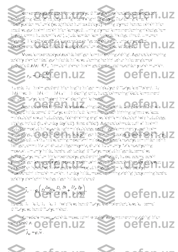 Konsentratsiya gradienti kontsentratsiya diffuziyasining harakatlantiruvchi kuchi 
bo'lib, uning kattaligi bu jarayonning intensivligini belgilaydi. Gazlarning kinetik 
nazariyasidan ma'lumki (va tajribalar buni tasdiqlaydi) D ning qiymati harorat oshishi bilan 
ortadi va gaz bosimi ortishi bilan kamayadi. Uning qiymati komponentlarning nisbatiga ham 
bog'liq, ammo bu qaramlik zaif, u juda kamdan-kam hollarda hisobga olinadi. Umuman 
olganda, D koeffitsienti fizik konstantalar sinfiga tegishli bo'lib, uning qiymatlari 
eksperimental tarzda aniqlanadi va tegishli ma'lumotnomalarda keltirilgan.
Massa kontsentratsiyasiρi aslida berilgan komponentning zichligi. Agar aralashmaning 
tarkibiy qismlari ideal gaz holatida bo'lsa va ularning har biri uchun holat tenglamasi 
qo'llaniladi.	
pi/ρi=	RiT ,  formulani qisman bosim gradienti nuqtai nazaridan yozish mumkin.
Bu erda D
pi  - bosim gradienti bilan bog'liq bo'lgan molekulyar diffuziya koeffitsienti. D
pi  = 
D
i /R
i T va D
i  = D
i /R 
i  T = D
i /R 
2 T = D ekanligi aniq, bu aralashmaning ikkala komponenti 
uchun diffuziya koeffitsienti bir xil ekanligini ko'rsatadi.
Agar aralashma bir jinsli bo'lmasa va uning turli nuqtalarida uning harorati har xil 
bo'lsa, u holda termal diffuziya sodir bo'ladi: komponentlardan birining og'irroq va katta 
molekulalari sovuq hududlarga, ikkinchisining engil va kichik molekulalari issiq hududlarga 
o'tishga intiladi (bu shunday deyiladi). Soret effekti). Agar aralashmada turli xil bosimli 
hududlar mavjud bo'lsa, unda og'ir molekulalarga ega bo'lgan komponent yuqori bosim 
mintaqasiga, boshqa komponent esa pasaytirilgan bosim mintaqasiga kirganda barodiffuziya 
sodir bo'ladi. Ushbu hodisalarning mexanizmi molekulyar-kinetik nazariya tomonidan ochib 
berilgan, ammo biz uni chuqur o'rganmaymiz, chunki bu umumiy fizik nazariyaning 
mavzusi. Umumiy holda, barcha uch turdagi diffuziya mavjud bo'lganda, termal va 
barodiffuziya ma'lum bir kontsentratsiya gradientini hosil qiladi, bu esa qarama-qarshi 
yo'naltirilgan konsentratsiyali massa almashinuvini keltirib chiqaradi. Shunday qilib, vaqt 
o'tishi bilan harorat va bosim gradientlari mavjud bo'lganda ham kontsentratsiya 
muvozanatini o'rnatish mumkin. Bunday holda, massa oqimining zichligi jarayonning barcha
tarkibiy qismlarini hisobga olgan holda aniqlanadi
bu erda D
t  =  k
t D, D
p  = k
p  D - issiqlik va barodiffuziya koeffitsientlari; k
t  va k
p  - termal 
diffuziya va barodiffuziya nisbati.
Konvektiv massa uzatishda massa oqimi  w  tezligi va komponentning zichligi bilan 
aniqlanadi.	
ρi 