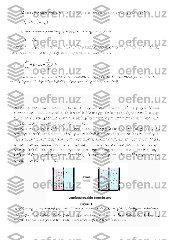 Molekulyar va konvektiv o'tishlar natijasida moddalarning umumiy oqimi bo'ladi
Komponentning entalpiyasi massa bilan birga o'tkaziladi
bu erda hi - o'ziga xos entalpiya. Bu shuni anglatadiki, massa almashinuvi mavjud bo'lganda,
issiqlik oqimining zichligi quyidagi tenglama bilan tavsiflanadi:
Bu erda birinchi atama issiqlik o'tkazuvchanligi, ikkinchisi - konvektsiya, uchinchisi - 
molekulyar diffuziya bilan issiqlik o'tkazuvchanligini hisobga oladi.
Massa   almashinuvi   bizning   kundalik   hayotimizda   muhim   ro ’ l   o ' ynaydi .   Modda
almashinuvi - bu biz kundalik ish davomida biz choyga shakar qo'shish, sabzavotli salatga
tuz qo'shish, sovutgichdagi suvni havoga bug'lash, nam kiyimlarni quritish va hokazo kabi
ko'plab jarayonlarda sodir bo'ladigan hodisa.
Massa  almashinuvi  moddaning bir  joydan ikkinchi  joyga ko'chishini  o'z  ichiga oladi.   Bu
ventilyator   yoki   kondisioner   tufayli   yuzaga   keladigan   havo  harakati   va  bosim   farqi   yoki
nasos tufayli quvur orqali suv oqimi kabi quyma suyuqlik harakatidan farq qiladi.   Massa
almashinuvida harakat  ikki  muhit  o'rtasidagi  moddalar  kontsentratsiyasining  farqi  tufayli
yuzaga   keladi.   Ikki   gazni   konteynerda   ajratuvchi   chegara   olib   tashlangandan   keyin
aralashtirish   1-rasmda   ko'rsatilganidek,   konsentratsiyalar   farqi   hisobiga   massa
almashinuviga misol bo'ladi.
Moddaning   konsentratsiyasi   moddaning   hajm   birligiga   to'g'ri   keladigan   miqdorini
belgilaydi.   Bu   miqdor   massa   yoki   molyar   asosda   bo'lishi   mumkin.   Muayyan   moddaning
massa kontsentratsiyasi zichlik deb ataladi va quyidagicha ifodalanadi 