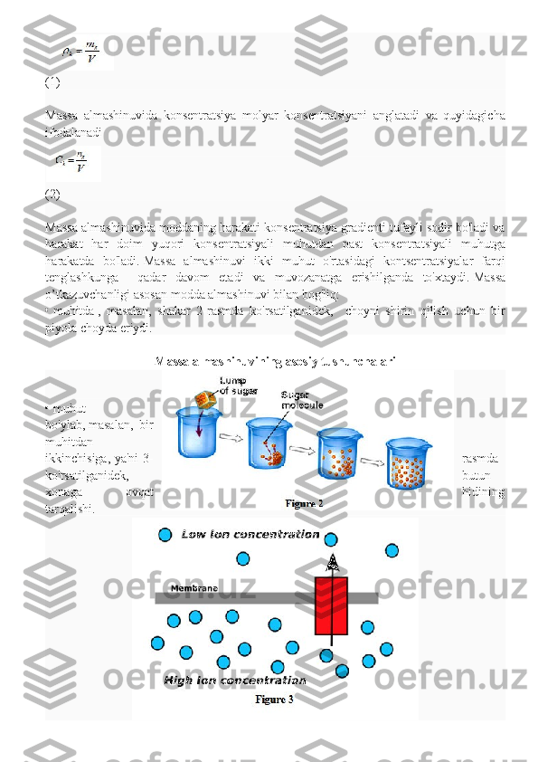 (1)
Massa   almashinuvida   konsentratsiya   molyar   konsentratsiyani   anglatadi   va   quyidagicha
ifodalanadi
                                                                                                                      
(2)
Massa almashinuvida moddaning harakati konsentratsiya gradienti tufayli sodir bo'ladi va
harakat   har   doim   yuqori   konsentratsiyali   muhutdan   past   konsentratsiyali   muhutga
harakatda   bo'ladi.   Massa   almashinuvi   ikki   muhut   o'rtasidagi   kontsentratsiyalar   farqi
tenglashkunga     qadar   davom   etadi   va   muvozanatga   erishilganda   to'xtaydi.   Massa
o’tkazuvchanligi asosan modda almashinuvi bilan bog'liq:
•   muhitda   ,   masalan,   shakar   2-rasmda   ko'rsatilganidek,     choyni   shirin   qilish   uchun   bir
piyola choyda eriydi.
Massa almashinuvining asosiy tushunchalari
•   muhut
bo'ylab,   masalan,   bir
muhitdan
ikkinchisiga, ya'ni 3- rasmda
ko'rsatilganidek, butun
xonaga   ovqat hidining
tarqalishi. 