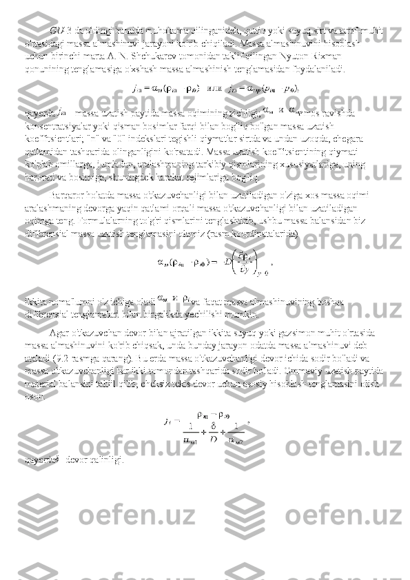 GU- 3 da oldingi bandda muhokama qilinganidek, qattiq yoki suyuq sirt va atrof-muhit
o'rtasidagi massa almashinuvi jarayoni ko'rib chiqiladi. Massa almashinuvini hisoblash 
uchun birinchi marta A. N. Shchukarev tomonidan taklif qilingan Nyuton-Rixman 
qonunining tenglamasiga o'xshash massa almashinish tenglamasidan foydalaniladi.
             
qayerda - massa uzatish paytida massa oqimining zichligi; mos ravishda 
konsentratsiyalar yoki qisman bosimlar farqi bilan bog'liq bo'lgan massa uzatish 
koeffitsientlari; "n" va "0" indekslari tegishli qiymatlar sirtda va undan uzoqda, chegara 
qatlamidan tashqarida olinganligini ko'rsatadi. Massa uzatish koeffitsientining qiymati 
ko'plab omillarga, jumladan, aralashmaning tarkibiy qismlarining xususiyatlariga, uning 
harorati va bosimiga, shuningdek harakat rejimlariga bog'liq.
Barqaror holatda massa o'tkazuvchanligi bilan uzatiladigan o'ziga xos massa oqimi 
aralashmaning devorga yaqin qatlami orqali massa o'tkazuvchanligi bilan uzatiladigan 
oqimga teng. Formulalarning to'g'ri qismlarini tenglashtirib, ushbu massa balansidan biz 
differensial massa uzatish tenglamasini olamiz (rasm koordinatalarida)
ikkita noma'lumni o'z ichiga oladi va faqat massa almashinuvining boshqa 
differensial tenglamalari bilan birgalikda yechilishi mumkin.
Agar o'tkazuvchan devor bilan ajratilgan ikkita suyuq yoki gazsimon muhit o'rtasida 
massa almashinuvini ko'rib chiqsak, unda bunday jarayon odatda massa almashinuvi deb 
ataladi (9.2-rasmga qarang). Bu erda massa o'tkazuvchanligi devor ichida sodir bo'ladi va 
massa o'tkazuvchanligi har ikki tomondan tashqarida sodir bo'ladi. Ommaviy uzatish paytida
material balansini tahlil qilib, cheksiz tekis devor uchun asosiy hisoblash tenglamasini olish 
oson.
qayerdaδ - devor qalinligi. 