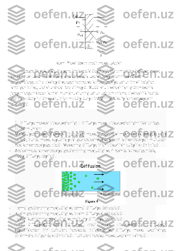 Rasm  Yassi devor orqali massa uzatish
Paragrafni yakunlab, biz yana bir bor ta'kidlaymizki, biz tomonidan berilgan massa 
almashinuvi uchun barcha tenglamalar issiqlik uzatish jarayonlarini tavsiflovchi 
tenglamalarga to'liq o'xshaydi va agar harorat va kontsentratsiya uchun bir xil belgilar 
kiritilgan bo'lsa, ular shunchaki farq qilmaydi. Xuddi shu o'xshashlikni gidromexanik 
jarayonlarga nisbatan ko'rish mumkin, shuning uchun uch tomonlama o'xshashlik haqida 
gapirish odatiy holdir va shu bilan moddiy dunyo birligining falsafiy kontseptsiyasini 
ta'kidlaydi.
1. Diffuziya massasi o'tkazuvchanligi   :   Diffuziya massa o'tkazuvchanligini ikki toifaga 
bo'lish mumkin:                                                                                                                        
 Molekulyar massa diffuziyasi   : bu turdagi massa almashinuvi makroskopik darajada sodir
bo'ladi,   bunda   massa   suyuqlik   yoki   gaz   aralashmasida   yuqori   konsentratsiyali   muhutdan
past konsentratsiyaga o'tadi.   Massaning diffuziya bilan o'tkazilishi tufayli sodir bo'ladi
 Aralashmada konsentratsiya gradientining mavjudligi   va 4-rasmda ko'rsatilganidek,
oddiy diffuziya deyiladi.
 Termal gradientning mavjudligi va   termal diffuziya deb ataladi.
 Bosim gradientining mavjudligi va   bosim diffuziyasi deb ataladi.
 Tashqi kuchlarning mavjudligi   va majburiy diffuziya deb ataladi.
Eddi   diffuziyasi:   Girdopli   diffuziya   orqali   massa   o'tkazuvchanligi   diffuziyali
suyuqliklardan   biri   turbulent   harakatda   bo'lganda   va   diffuziya   massa   uzatilishiga
qo'shimcha bo'lganda sodir bo'ladi.   Turbulent harakat massa uzatishni oshiradi. 