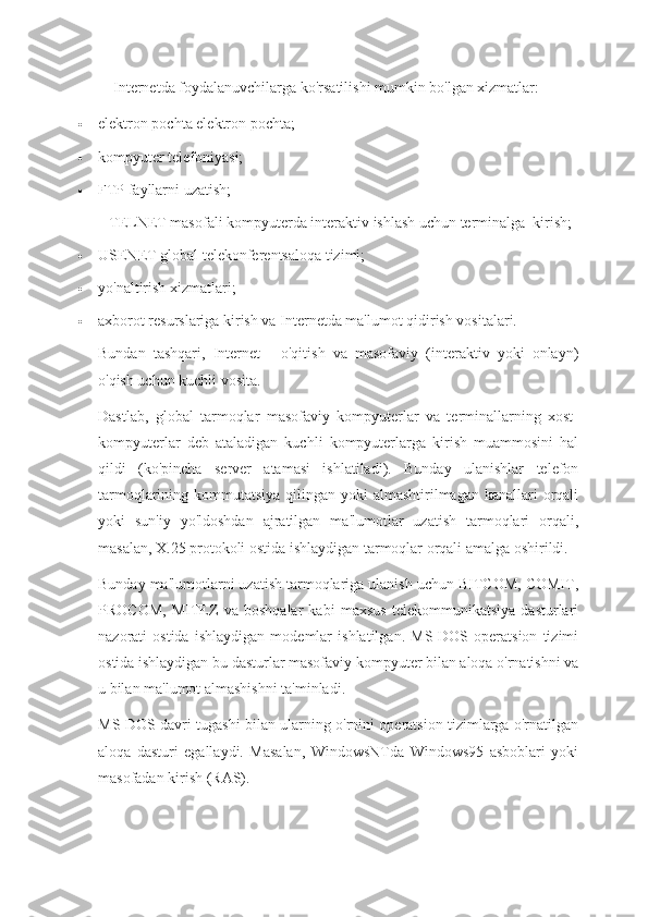 Internetda foydalanuvchilarga ko'rsatilishi mumkin bo'lgan xizmatlar:
 elektron pochta elektron pochta;
 kompyuter telefoniyasi;
 FTP fayllarni uzatish;
TELNET masofali kompyuterda interaktiv ishlash uchun terminalga  kirish;
 USENET global telekonferentsaloqa tizimi;
 yo'naltirish xizmatlari;
 axborot resurslariga kirish va Internetda ma'lumot qidirish vositalari.
Bundan   tashqari,   Internet   -   o'qitish   va   masofaviy   (interaktiv   yoki   onlayn)
o'qish uchun kuchli vosita.
Dastlab,   global   tarmoqlar   masofaviy   kompyuterlar   va   terminallarning   xost-
kompyuterlar   deb   ataladigan   kuchli   kompyuterlarga   kirish   muammosini   hal
qildi   (ko'pincha   server   atamasi   ishlatiladi).   Bunday   ulanishlar   telefon
tarmoqlarining kommutatsiya qilingan yoki  almashtirilmagan kanallari  orqali
yoki   sun'iy   yo'ldoshdan   ajratilgan   ma'lumotlar   uzatish   tarmoqlari   orqali,
masalan, X.25 protokoli ostida ishlaydigan tarmoqlar orqali amalga oshirildi.
Bunday ma'lumotlarni uzatish tarmoqlariga ulanish uchun BITCOM, COMIT,
PROCOM,   MITEZ   va   boshqalar   kabi   maxsus   telekommunikatsiya   dasturlari
nazorati   ostida   ishlaydigan   modemlar   ishlatilgan.   MS-DOS   operatsion   tizimi
ostida ishlaydigan bu dasturlar masofaviy kompyuter bilan aloqa o'rnatishni va
u bilan ma'lumot almashishni ta'minladi.
MS-DOS davri tugashi bilan ularning o'rnini operatsion tizimlarga o'rnatilgan
aloqa   dasturi   egallaydi.   Masalan,   WindowsNTda   Windows95   asboblari   yoki
masofadan kirish (RAS). 