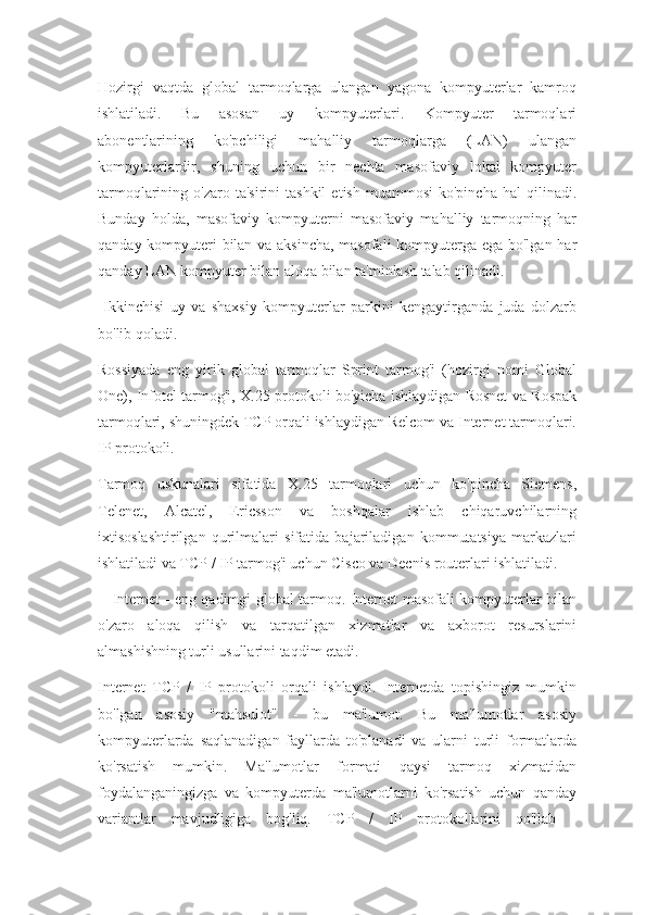 Hozirgi   vaqtda   global   tarmoqlarga   ulangan   yagona   kompyuterlar   kamroq
ishlatiladi.   Bu   asosan   uy   kompyuterlari.   Kompyuter   tarmoqlari
abonentlarining   ko'pchiligi   mahalliy   tarmoqlarga   (LAN)   ulangan
kompyuterlardir,   shuning   uchun   bir   nechta   masofaviy   lokal   kompyuter
tarmoqlarining  o'zaro  ta'sirini  tashkil   etish  muammosi  ko'pincha   hal  qilinadi.
Bunday   holda,   masofaviy   kompyuterni   masofaviy   mahalliy   tarmoqning   har
qanday kompyuteri bilan va aksincha, masofali kompyuterga ega bo'lgan har
qanday LAN kompyuter bilan aloqa bilan ta'minlash talab qilinadi.
  Ikkinchisi   uy   va   shaxsiy   kompyuterlar   parkini   kengaytirganda   juda   dolzarb
bo'lib qoladi.
Rossiyada   eng   yirik   global   tarmoqlar   Sprint   tarmog'i   (hozirgi   nomi   Global
One), Infotel tarmog'i, X.25 protokoli bo'yicha ishlaydigan Rosnet va Rospak
tarmoqlari, shuningdek TCP orqali ishlaydigan Relcom va Internet tarmoqlari.
IP protokoli.
Tarmoq   uskunalari   sifatida   X.25   tarmoqlari   uchun   ko'pincha   Siemens,
Telenet,   Alcatel,   Ericsson   va   boshqalar   ishlab   chiqaruvchilarning
ixtisoslashtirilgan   qurilmalari   sifatida   bajariladigan   kommutatsiya   markazlari
ishlatiladi va TCP / IP tarmog'i uchun Cisco va Decnis routerlari ishlatiladi.
     Internet - eng qadimgi global tarmoq. Internet masofali kompyuterlar bilan
o'zaro   aloqa   qilish   va   tarqatilgan   xizmatlar   va   axborot   resurslarini
almashishning turli usullarini taqdim etadi.
Internet   TCP   /   IP   protokoli   orqali   ishlaydi.   Internetda   topishingiz   mumkin
bo'lgan   asosiy   "mahsulot"   -   bu   ma'lumot.   Bu   ma'lumotlar   asosiy
kompyuterlarda   saqlanadigan   fayllarda   to'planadi   va   ularni   turli   formatlarda
ko'rsatish   mumkin.   Ma'lumotlar   formati   qaysi   tarmoq   xizmatidan
foydalanganingizga   va   kompyuterda   ma'lumotlarni   ko'rsatish   uchun   qanday
variantlar   mavjudligiga   bog'liq.   TCP   /   IP   protokollarini   qo'llab   - 