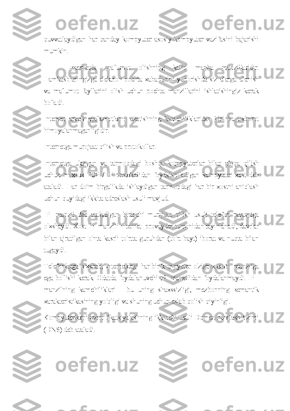 quvvatlaydigan   har   qanday   kompyuter   asosiy   kompyuter   vazifasini   bajarishi
mumkin.
      Internetda   ma'lumot   olishning   kaliti   manba   manzillaridir.
Hamkasblaringizga   elektron   pochta   xabarlarini   yuborishda   siz   ularga   ulanish
va   ma'lumot   fayllarini   olish   uchun   pochta   manzillarini   ishlatishingiz   kerak
bo'ladi.
Internet   orqali   ma'lumotlarni   uzatishning   kamchiliklaridan   biri   bu   axborot
himoyalanmaganligidir.
Internetga murojaat qilish va protokollar.
Internetga   ulangan   va   tarmoqdagi   boshqa   kompyuterlar   bilan   aloqa   qilish
uchun   maxsus   TCP   /   IP   protokolidan   foydalaniladigan   kompyuter   xost   deb
ataladi.   Har   doim   birgalikda   ishlaydigan   tarmoqdagi   har   bir   xostni   aniqlash
uchun quyidagi ikkita adreslash usuli mavjud.
IP   -manzil   deb   ataladigan   birinchi   murojaat   qilish   usuli   telefon   raqamiga
o'xshaydi. Xost IP -manzili Internet -provayder tomonidan tayinlanadi, davrlar
bilan   ajratilgan   o'nta   kasrli   to'rtta   guruhdan   (to'rt   bayt)   iborat   va   nuqta   bilan
tugaydi.
Telefonlarga o'xshab, Internetdagi har bir kompyuter o'ziga xos IP -manzilga
ega bo'lishi  kerak. Odatda foydalanuvchi  IP -manzilidan foydalanmaydi. IP -
manzilning   kamchiliklari   -   bu   uning   shaxssizligi,   mezbonning   semantik
xarakteristikasining yo'qligi va shuning uchun eslab qolish qiyinligi.
Kompyuterlarni  identifikatsiyalashning   ikkinchi   usuli   Domen  nomlash   tizimi
(DNS) deb ataladi. 