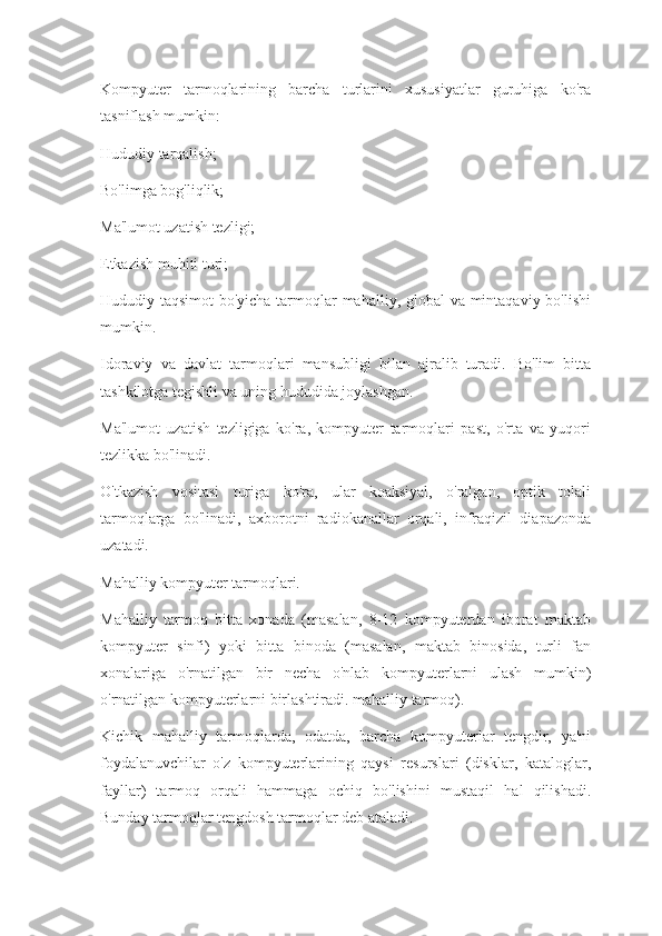 Kompyuter   tarmoqlarining   barcha   turlarini   xususiyatlar   guruhiga   ko'ra
tasniflash mumkin:
Hududiy tarqalish;
Bo'limga bog'liqlik;
Ma'lumot uzatish tezligi;
Etkazish muhiti turi;
Hududiy taqsimot  bo'yicha tarmoqlar mahalliy, global va mintaqaviy bo'lishi
mumkin.
Idoraviy   va   davlat   tarmoqlari   mansubligi   bilan   ajralib   turadi.   Bo'lim   bitta
tashkilotga tegishli va uning hududida joylashgan.
Ma'lumot   uzatish   tezligiga   ko'ra,   kompyuter   tarmoqlari   past,   o'rta   va   yuqori
tezlikka bo'linadi.
O'tkazish   vositasi   turiga   ko'ra,   ular   koaksiyal,   o'ralgan,   optik   tolali
tarmoqlarga   bo'linadi,   axborotni   radiokanallar   orqali,   infraqizil   diapazonda
uzatadi.
Mahalliy kompyuter tarmoqlari.
Mahalliy   tarmoq   bitta   xonada   (masalan,   8-12   kompyuterdan   iborat   maktab
kompyuter   sinfi)   yoki   bitta   binoda   (masalan,   maktab   binosida,   turli   fan
xonalariga   o'rnatilgan   bir   necha   o'nlab   kompyuterlarni   ulash   mumkin)
o'rnatilgan kompyuterlarni birlashtiradi. mahalliy tarmoq).
Kichik   mahalliy   tarmoqlarda,   odatda,   barcha   kompyuterlar   tengdir,   ya'ni
foydalanuvchilar   o'z   kompyuterlarining   qaysi   resurslari   (disklar,   kataloglar,
fayllar)   tarmoq   orqali   hammaga   ochiq   bo'lishini   mustaqil   hal   qilishadi.
Bunday tarmoqlar tengdosh tarmoqlar deb ataladi. 