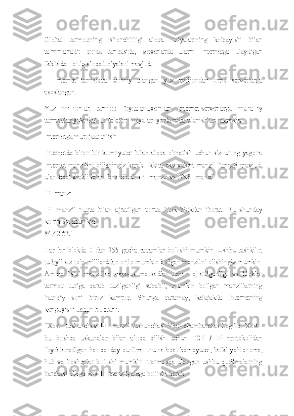 Global   tarmoqning   ishonchliligi   aloqa   liniyalarining   ko'payishi   bilan
ta'minlanadi:   qoida   tariqasida,   serverlarda   ularni   Internetga   ulaydigan
ikkitadan ortiq aloqa liniyalari mavjud.
    Internet   tarmoqqa   doimiy   ulangan   yuz   milliondan   ortiq   serverlarga
asoslangan.
Yuz   millionlab   tarmoq   foydalanuvchilari   Internet-serverlarga   mahalliy
tarmoqlar yoki dial-up telefon liniyalari yordamida ulanishlari mumkin.
Internetga murojaat qilish
Internetda   biron   bir   kompyuter   bilan   aloqa   o'rnatish   uchun   siz   uning   yagona
Internet manzilini bilishingiz kerak. Ikkita ekvivalent manzil formati mavjud,
ular faqat shakli bilan farq qiladi: IP -manzil va DNS -manzil.
IP -manzil
IP   -manzil   nuqta   bilan   ajratilgan   to'rtta   blok   blokdan   iborat.   Bu   shunday
ko'rinishi mumkin:
84.42.63.1
Har   bir   blokda   0   dan   255   gacha   raqamlar   bo'lishi   mumkin.   Ushbu   tashkilot
tufayli siz to'rt milliarddan ortiq mumkin bo'lgan manzilni olishingiz mumkin.
Ammo   ba'zi   manzillar   maxsus   maqsadlar   uchun   ajratilganligi   va   bloklar
tarmoq   turiga   qarab   tuzilganligi   sababli,   mumkin   bo'lgan   manzillarning
haqiqiy   soni   biroz   kamroq.   Shunga   qaramay,   kelajakda   Internetning
kengayishi uchun bu etarli.
"Xost" tushunchasi  IP -manzil tushunchasi  bilan chambarchas bog'liq. Xost -
bu   boshqa   uskunalar   bilan   aloqa   qilish   uchun   TCP   /   IP   protokolidan
foydalanadigan har qanday qurilma. Bu nafaqat kompyuter, balki yo'riqnoma,
hub   va   boshqalar   bo'lishi   mumkin.   Tarmoqqa   ulangan   ushbu   qurilmalarning
barchasi o'ziga xos IP -manzilga ega bo'lishi kerak. 