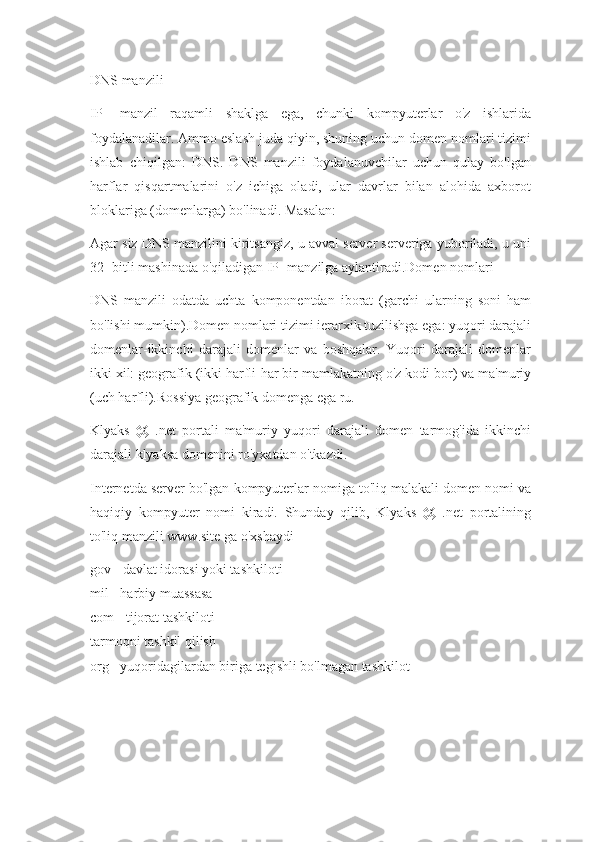 DNS manzili
IP   -manzil   raqamli   shaklga   ega,   chunki   kompyuterlar   o'z   ishlarida
foydalanadilar. Ammo eslash juda qiyin, shuning uchun domen nomlari tizimi
ishlab   chiqilgan:   DNS.   DNS   manzili   foydalanuvchilar   uchun   qulay   bo'lgan
harflar   qisqartmalarini   o'z   ichiga   oladi,   ular   davrlar   bilan   alohida   axborot
bloklariga (domenlarga) bo'linadi. Masalan:
Agar siz DNS manzilini kiritsangiz, u avval server serveriga yuboriladi, u uni
32 -bitli mashinada o'qiladigan IP -manzilga aylantiradi.Domen nomlari
DNS   manzili   odatda   uchta   komponentdan   iborat   (garchi   ularning   soni   ham
bo'lishi mumkin).Domen nomlari tizimi ierarxik tuzilishga ega: yuqori darajali
domenlar-ikkinchi   darajali   domenlar   va   boshqalar.   Yuqori   darajali   domenlar
ikki xil: geografik (ikki harfli-har bir mamlakatning o'z kodi bor) va ma'muriy
(uch harfli).Rossiya geografik domenga ega   ru.
Klyaks   @   .net   portali   ma'muriy   yuqori   darajali   domen   tarmog'ida   ikkinchi
darajali klyaksa domenini ro'yxatdan o'tkazdi.
Internetda server bo'lgan kompyuterlar nomiga to'liq malakali domen nomi va
haqiqiy   kompyuter   nomi   kiradi.   Shunday   qilib,   Klyaks   @   .net   portalining
to'liq manzili www.site ga o'xshaydi
gov - davlat idorasi yoki tashkiloti
mil - harbiy muassasa
com - tijorat tashkiloti
tarmoqni tashkil qilish
org - yuqoridagilardan biriga tegishli bo'lmagan tashkilot 