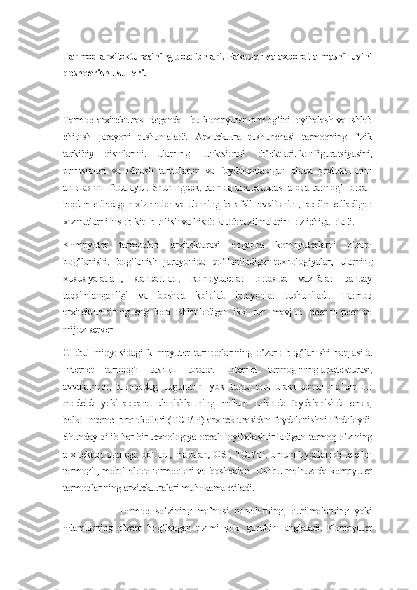 Tarmoq arxitekturasining bosqichlari. Paketlar va axborot almashinuvini
boshqarish usullari. 
Tarmoq arxitekturasi deganda - bu kompyuter tarmog’ini loyihalash va ishlab
chiqish   jarayoni   tushunialadi.   Arxitektura   tushunchasi   tarmoqning   fizik
tarkibiy   qismlarini,   ularning   funktsional   ob’ektlari,   konfiguratsiyasini,
printsiplari   va   ishlash   tartiblarini   va   foydalaniladigan   aloqa   protokollarini
aniqlashni ifodalaydi. Shuningdek, tarmoq arxitekturasi aloqa tarmog’i orqali
taqdim etiladigan xizmatlar va ularning batafsil tavsiflarini, taqdim etiladigan
xizmatlarni hisob-kitob qilish va hisob-kitob tuzilmalarini o'z ichiga oladi.
Kompyuter   tarmoqlari   arxitekturasi   deganda   kompyuterlarni   o’zaro
bog’lanishi,   bog’lanish   jarayonida   qo’llaniladigan   texnologiyalar,   ularning
xususiyalatlari,   standartlari,   kompyuterlar   o'rtasida   vazifalar   qanday
taqsimlanganligi   va   boshqa   ko’plab   jarayonlar   tushuniladi.   Tarmoq
arxitekturasining   eng   ko'p   ishlatiladigan   ikki   turi   mavjud:   peer-to-peer   va
mijoz-server.
Global   miqyosidagi   kompyuter   tarmoqlarining   o’zaro   bog’lanishi   natijasida
Internet   tarmog’i   tashkil   topadi.   Internet   tarmog'ining   arxitekturasi,
avvalambor,   tarmoqdagi   tugunlarni   yoki   tugunlarni   ulash   uchun   ma'lum   bir
modelda   yoki   apparat   ulanishlarining   ma'lum   turlarida   foydalanishda   emas,
balki Internet protokollari (TCP/IP) arxitekturasidan foydalanishni ifodalaydi.
Shunday qilib har bir texnologiya orqali loyihalashtiriladigan tarmoq o’zining
arxitekturasiga  ega  bo’ladi, masalan,   OSI,  TCP/IP, umumfoydalanish  telefon
tarmog’i, mobil aloqa tarmoqlari va boshqalari. Ushbu ma’ruzada kompyuter
tarmoqlarining arxitekturalari muhokama etiladi.
                    Tarmoq   so’zining   ma’nosi   narsalarning,   qurilmalarning   yoki
odamlarning   o’zaro   bog’langan   tizimi   yoki   guruhini   anglatadi.   Kompyuter 