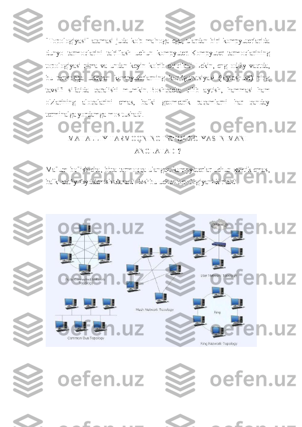 "Topologiyasi"   atamasi   juda   ko'p   ma'noga   ega,   ulardan   biri   kompyuterlarida
dunyo   tarmoqlarini   ta'riflash   uchun   kompyuter.   Kompyuter   tarmoqlarining
topologiyasi   nima   va   undan   keyin   ko'rib   chiqiladi.   Lekin,   eng   oddiy   vaqtda,
bu   tarmoqqa   ulangan   kompyuterlarning   konfiguratsiyasi   (joylashuvi)   ning
tavsifi   sifatida   qaralishi   mumkin.   Boshqacha   qilib   aytish,   hammasi   ham
o'zlarining   aloqalarini   emas,   balki   geometrik   raqamlarni   har   qanday
terminalga yordamga mos tushadi.
MAHALLIY TARMOQNING TOPOLOGIYASI NIMANI
ANGLATADI?
Ma'lum bo'lishicha, bitta tarmoqqa ulangan kompyuterlar uchun xaotik emas,
balki qat'iy foydalanish ulanadi.   Ushbu uchun topologiyani kiritildi. 