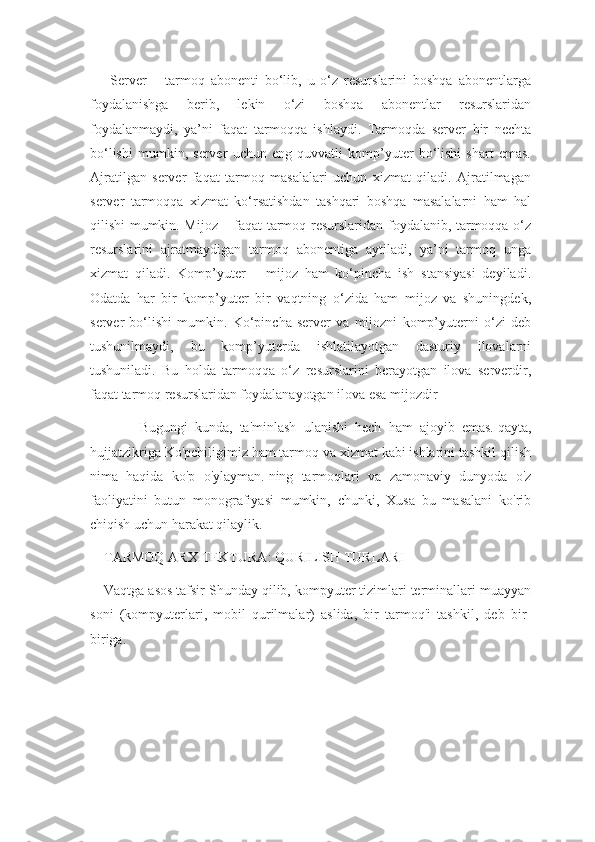   Server   –   tarmoq   abonenti   bo‘lib,   u   o‘z   resurslarini   boshqa   abonentlarga
foydalanishga   berib,   lekin   o‘zi   boshqa   abonentlar   resurslaridan
foydalanmaydi,   ya’ni   faqat   tarmoqqa   ishlaydi.   Tarmoqda   server   bir   nechta
bo‘lishi   mumkin,   server   uchun   eng   quvvatli   komp’yuter   bo‘lishi   shart   emas.
Ajratilgan   server   faqat   tarmoq   masalalari   uchun   xizmat   qiladi.   Ajratilmagan
server   tarmoqqa   xizmat   ko‘rsatishdan   tashqari   boshqa   masalalarni   ham   hal
qilishi mumkin. Mijoz – faqat tarmoq resurslaridan foydalanib, tarmoqqa o‘z
resurslarini   ajratmaydigan   tarmoq   abonentiga   aytiladi,   ya’ni   tarmoq   unga
xizmat   qiladi.   Komp’yuter   –   mijoz   ham   ko‘pincha   ish   stansiyasi   deyiladi.
Odatda   har   bir   komp’yuter   bir   vaqtning   o‘zida   ham   mijoz   va   shuningdek,
server   bo‘lishi   mumkin.   Ko‘pincha   server   va   mijozni   komp’yuterni   o‘zi   deb
tushunilmaydi,   bu   komp’yuterda   ishlatilayotgan   dasturiy   ilovalarni
tushuniladi.   Bu   holda   tarmoqqa   o‘z   resurslarini   berayotgan   ilova   serverdir,
faqat tarmoq resurslaridan foydalanayotgan ilova esa mijozdir
          Bugungi   kunda,   ta'minlash   ulanishi   hech   ham   ajoyib   emas.   qayta,
hujjatzikriga Ko'pchiligimiz ham tarmoq va xizmat kabi ishlarini tashkil qilish
nima   haqida   ko'p   o'ylayman.   ning   tarmoqlari   va   zamonaviy   dunyoda   o'z
faoliyatini   butun   monografiyasi   mumkin,   chunki,   Xusa   bu   masalani   ko'rib
chiqish uchun harakat qilaylik.
TARMOQ ARXITEKTURA: QURILISH TURLARI
Vaqtga asos tafsir Shunday qilib, kompyuter tizimlari terminallari muayyan
soni   (kompyuterlari,   mobil   qurilmalar)   aslida,   bir   tarmoq'i   tashkil,   deb   bir-
biriga. 