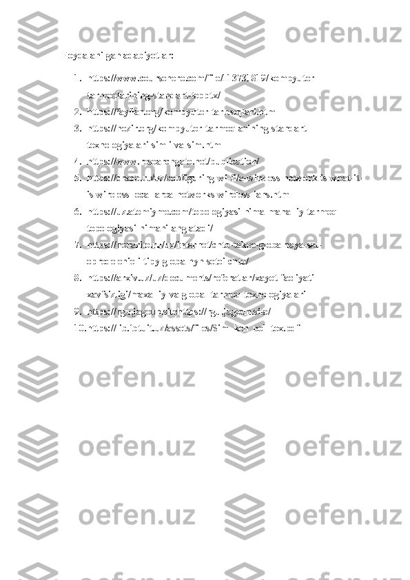 Foydalanilgan adabiyotlar:
1. https://www.coursehero.com/file/113731819/kompyuter-
tarmoqlarining-standart-tepptx/
2. https://fayllar.org/kompyuter-tarmoqlari.html
3. https://hozir.org/kompyuter-tarmoqlarining-standart-
texnologiyalari-simli-va-sim.html
4. https://www.researchgate.net/publication/
5. https://crabo.ru/uz/configuring-wi-fi/a-wireless-network-is-what-it-
is-wireless-local-area-networks-wireless-lans.html
6. https://uz.atomiyme.com/topologiyasi-nima-mahalliy-tarmoq-
topologiyasi-nimani-anglatadi/
7. https://norarite.ru/uz/internet/chto-takoe-globalnaya-set-
opredelenie-i-tipy-globalnyh-setei-chto/
8. https://arxiv.uz/uz/documents/referatlar/xayot-faoliyati-
xavfsizligi/maxalliy-va-global-tarmoq-texnologiyalari
9. https://rgu.jageun.sitehttps://rgu.jageun.site/
10. https://lib.fbtuit.uz/assets/files/Sim_ken_pol_tex.pdf 