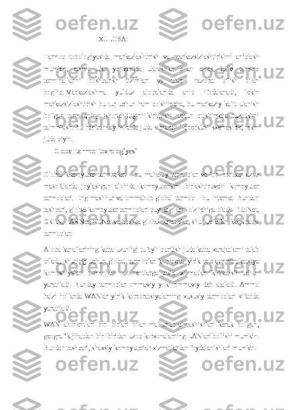 XULOSA:
Tarmoq   topologiyasida   markazlashtirish   va   markazsizlashtirishni   aniqlash
mumkin,   ammo   ular   yordamida   ulanishlar   bilan   emas,   balki   tarmoq
terminallarini   boshqarish   tizimlari   va   ularni   nazorat   qilish   bilan
bog'liq.   Markazlashma   yulduz   aloqalarida   aniq   ifodalanadi,   lekin
markazsizlashtirish   bu   tur   uchun   ham   qo'shimcha,   bu   markaziy   kalit   ulanish
bo'lgan   tarmoqning   ishonchliligini   kiritilishi   uchun   qo'shimcha   tuzatishni
ta'minlash.   Bu har qanday holatda juda samarali "hiperküp" sxemasidir, lekin
juda qiyin.
Global tarmoq texnologiyasi 
Global   kompyuter   tarmoqlari   -   bu   mahalliy   tarmoqlar   va   bir   -biridan   uzoq
masofalarda   joylashgan   alohida   kompyuterlarni   birlashtiruvchi   kompyuter
tarmoqlari.   Eng   mashhur   va   ommabop   global   tarmoq   -   bu   Internet.   Bundan
tashqari, global kompyuter tarmoqlari quyidagilarni o'z ichiga oladi: FidoNet,
CREN, EARNet, EUNet va boshqa global tarmoqlar, shu jumladan korporativ
tarmoqlar.
Aloqa kanallarining katta uzunligi tufayli qurilish juda katta xarajatlarni talab
qiladi,   shuning   uchun   global   tarmoqlar   ko'pincha   yirik   telekommunikatsiya
kompaniyalari   tomonidan   abonentlarga   pulli   xizmatlar   ko'rsatish   uchun
yaratiladi.   Bunday   tarmoqlar   ommaviy   yoki   ommaviy   deb   ataladi.   Ammo
ba'zi   hollarda   WANlar   yirik   korporatsiyalarning   xususiy   tarmoqlari   sifatida
yaratiladi.
WAN   abonentlari   bir   -birlari   bilan   ma'lumot   almashishlari   kerak   bo'lgan,
geografik jihatdan bir -biridan uzoq korxonalarning LANlari bo'lishi mumkin.
Bundan tashqari, shaxsiy kompyuterlar xizmatlardan foydalanishlari mumkin. 