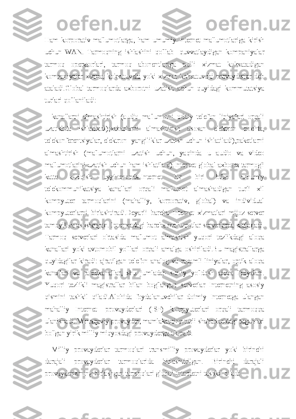 Ham   korporativ   ma'lumotlarga,   ham   umumiy   Internet   ma'lumotlariga   kirish
uchun   WAN.   Tarmoqning   ishlashini   qo'llab   -quvvatlaydigan   kompaniyalar
tarmoq   operatorlari,   tarmoq   abonentlariga   pulli   xizmat   ko'rsatadigan
kompaniyalar   xizmat   ko'rsatuvchi   yoki   xizmat   ko'rsatuvchi   provayderlar   deb
ataladi.Global   tarmoqlarda   axborotni   uzatish   uchun   quyidagi   kommutatsiya
turlari qo'llaniladi:
kanallarni   almashtirish   (audio   ma'lumotni   oddiy   telefon   liniyalari   orqali
uzatishda   ishlatiladi);xabarlarni   almashtirish   asosan   elektron   pochta,
telekonferentsiyalar, elektron   yangiliklar uzatish uchun ishlatiladi),paketlarni
almashtirish   (ma'lumotlarni   uzatish   uchun,   yaqinda   u   audio   va   video
ma'lumotlarini uzatish uchun ham ishlatiladi).Internet global axborot tarmog'i
katta   qiziqish   uyg'otmoqda.Internet   bir   -biri   bilan   umumiy
telekommunikatsiya   kanallari   orqali   ma'lumot   almashadigan   turli   xil
kompyuter   tarmoqlarini   (mahalliy,   korporativ,   global)   va   individual
kompyuterlarni   birlashtiradi.Deyarli   barcha   Internet   xizmatlari   mijoz-server
tamoyiliga asoslangan. Internetdagi barcha ma'lumotlar serverlarda saqlanadi.
Tarmoq   serverlari   o'rtasida   ma'lumot   almashish   yuqori   tezlikdagi   aloqa
kanallari   yoki   avtomobil   yo'llari   orqali   amalga   oshiriladi.Bu   magistrallarga
quyidagilar   kiradi:   ajratilgan   telefon   analog   va   raqamli   liniyalar,   optik   aloqa
kanallari   va   radiokanallar,   shu   jumladan   sun'iy   yo'ldosh   aloqa   liniyalari.
Yuqori   tezlikli   magistrallar   bilan   bog'langan   serverlar   Internetning   asosiy
qismini   tashkil   qiladi.Alohida   foydalanuvchilar   doimiy   Internetga   ulangan
mahalliy   Internet   -provayderlari   (ISP)   kompyuterlari   orqali   tarmoqqa
ulanishadi. Mintaqaviy provayder, mamlakatning turli shaharlaridagi tugunlari
bo'lgan yirik milliy miqyosdagi provayderga ulanadi.
Milliy   provayderlar   tarmoqlari   transmilliy   provayderlar   yoki   birinchi
darajali   provayderlar   tarmoqlarida   birlashtirilgan.   Birinchi   darajali
provayderlarning birlashgan tarmoqlari global Internetni tashkil qiladi 