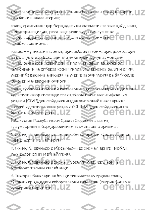 ҳолатларини камайтириш имконини берадиган солиқ назорати 
тизимини шакллантириш;
солиқ аудитининг ҳар бир қадамини автоматик тарзда қайд этиш, 
мониторинг қилиш, реал вақт режимида маълумот ва 
таҳлиллардан фойдаланиш орқали солиқ тизимини 
такомиллаштириш;
телекоммуникация тармоқлари, ахборот тизимлари, ресурслари 
ва маълумотлар базаларини ҳимоя қилиш учун замонавий 
технологияларни жорий этишни таъминлайдиган ахборот 
хавфсизлиги ва киберхавфсизлик таҳдидларининг олдини олиш, 
уларни ўз вақтида аниқлаш ва уларга қарши туриш ва бу борада 
кадрлар малакасини ошириш;
солиқ тўловчи жисмоний шахсларнинг ҳисобини юритишда ягона 
идентификатор сифатида солиқ тўловчининг идентификация 
рақами (СТИР)дан фойдаланишдан жисмоний шахсларнинг 
шахсий идентификация рақами (ЖШШИР)дан фойдаланишга 
босқичма-босқич ўтиш;
Ўзбекистон Республикаси Давлат бюджетига солиқ 
тушумларининг барқарорлигини таъминлашга эришиш.
1. Солиқ тўловчиларга шахсий кабинет орқали кўрсатиладиган 
хизматларни кенгайтириш.
2. Солиқ тўловчиларга кўрсатилаётган хизматларнинг мобиль 
иловалари сонини кўпайтириш.
3. Солиқ тўловчиларга хизмат кўрсатиш стандартлари ва 
методологиясини ишлаб чиқиш.
4. Тижорат банклари ва бошқа ташкилотлар орқали солиқ 
тўловчилар ҳақидаги ахборотларни жамлаган (скоринг) хизмат 
турларини жорий этиш. 