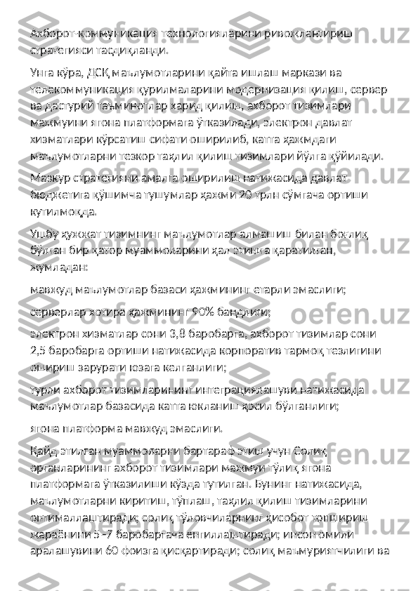 Ахборот-коммуникация технологияларини ривожлантириш 
стратегияси тасдиқланди.
Унга кўра, ДСҚ маълумотларини қайта ишлаш маркази ва 
телекоммуникация қурилмаларини модернизация қилиш, сервер 
ва дастурий таъминотлар харид қилиш, ахборот тизимлари 
мажмуини ягона платформага ўтказилади, электрон давлат 
хизматлари кўрсатиш сифати оширилиб, катта ҳажмдаги 
маълумотларни тезкор таҳлил қилиш тизимлари йўлга қўйилади.
Мазкур стратегияни амалга оширилиш натижасида давлат 
бюджетига қўшимча тушумлар ҳажми 20 трлн сўмгача ортиши 
кутилмоқда.
Ушбу ҳужжат тизимнинг маълумотлар алмашиш билан боғлиқ 
бўлган бир қатор муаммоларини ҳал этишга қаратилган, 
жумладан:
мавжуд маълумотлар базаси ҳажмининг етарли эмаслиги;
серверлар хотира ҳажмининг 90% бандлиги;
электрон хизматлар сони 3,8 баробарга, ахборот тизимлар сони 
2,5 баробарга ортиши натижасида корпоратив тармоқ тезлигини 
ошириш зарурати юзага келганлиги;
турли ахборот тизимларининг интеграциялашуви натижасида 
маълумотлар базасида катта юкланиш ҳосил бўлганлиги;
ягона платформа мавжуд эмаслиги.
Қайд этилган муаммоларни бартараф этиш учун Солиқ 
органларининг ахборот тизимлари мажмуи тўлиқ ягона 
платформага ўтказилиши кўзда тутилган. Бунинг натижасида, 
маълумотларни киритиш, тўплаш, таҳлил қилиш тизимларини 
оптималлаштиради; солиқ тўловчиларнинг ҳисобот топшириш 
жараёнини 5−7 баробаргача енгиллаштиради; инсон омили 
аралашувини 60 фоизга қисқартиради; солиқ маъмуриятчилиги ва  