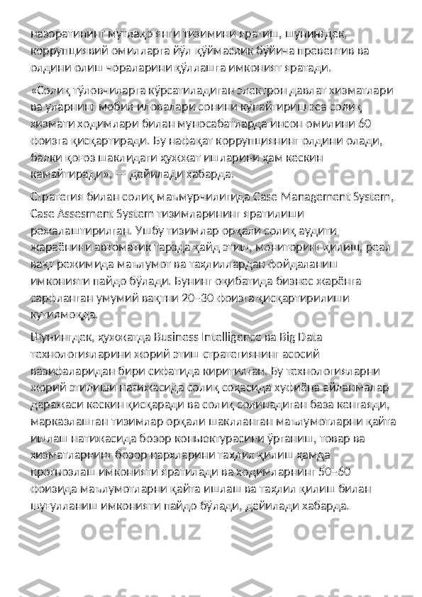 назоратининг мутлақо янги тизимини яратиш, шунингдек, 
коррупциявий омилларга йўл қўймаслик бўйича превентив ва 
олдини олиш чораларини қўллашга имконият яратади.
«Солиқ тўловчиларга кўрсатиладиган электрон давлат хизматлари 
ва уларнинг мобил иловалари сонини кўпайтириш эса солиқ 
хизмати ходимлари билан муносабатларда инсон омилини 60 
фоизга қисқартиради. Бу нафақат коррупциянинг олдини олади, 
балки қоғоз шаклидаги ҳужжат ишларини ҳам кескин 
камайтиради», — дейилади хабарда.
Стратегия билан солиқ маъмурчилигида Case Management System,
Case Assesment System тизимларининг яратилиши 
режалаштирилган. Ушбу тизимлар орқали солиқ аудити 
жараёнини автоматик тарзда қайд этиш, мониторинг қилиш, реал 
вақт режимида маълумот ва таҳлиллардан фойдаланиш 
имконияти пайдо бўлади. Бунинг оқибатида бизнес жарёнга 
сарфланган умумий вақтни 20−30 фоизга қисқартирилиши 
кутилмоқда.
Шунингдек, ҳужжатда Business Intelligence ва Big Data 
технологияларини жорий этиш стратегиянинг асосий 
вазифаларидан бири сифатида киритилган. Бу технологияларни 
жорий этилиши натижасида солиқ соҳасида хуфиёна айланмалар 
даражаси кескин қисқаради ва солиқ солинадиган база кенгаяди, 
марказлашган тизимлар орқали шаклланган маълумотларни қайта
ишлаш натижасида бозор коньюктурасини ўрганиш, товар ва 
хизматларнинг бозор нархларини таҳлил қилиш ҳамда 
прогнозлаш имконияти яратилади ва ходимларнинг 50−60 
фоизида маълумотларни қайта ишлаш ва таҳлил қилиш билан 
шуғулланиш имконияти пайдо бўлади, дейилади хабарда. 