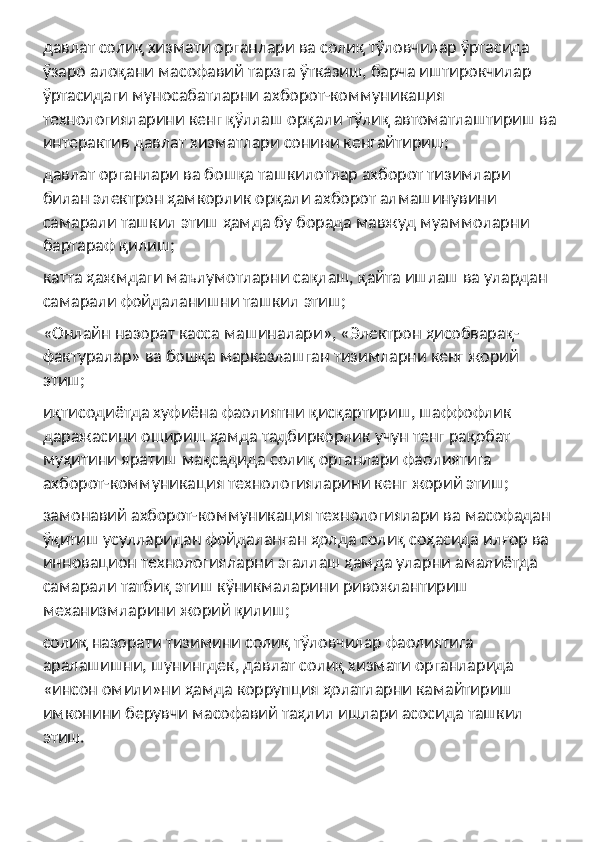 давлат солиқ хизмати органлари ва солиқ тўловчилар ўртасида 
ўзаро алоқани масофавий тарзга ўтказиш, барча иштирокчилар 
ўртасидаги муносабатларни ахборот-коммуникация 
технологияларини кенг қўллаш орқали тўлиқ автоматлаштириш ва
интерактив давлат хизматлари сонини кенгайтириш;
давлат органлари ва бошқа ташкилотлар ахборот тизимлари 
билан электрон ҳамкорлик орқали ахборот алмашинувини 
самарали ташкил этиш ҳамда бу борада мавжуд муаммоларни 
бартараф қилиш;
катта ҳажмдаги маълумотларни сақлаш, қайта ишлаш ва улардан 
самарали фойдаланишни ташкил этиш;
«Онлайн назорат касса машиналари», «Электрон ҳисобварақ-
фактуралар» ва бошқа марказлашган тизимларни кенг жорий 
этиш;
иқтисодиётда хуфиёна фаолиятни қисқартириш, шаффофлик 
даражасини ошириш ҳамда тадбиркорлик учун тенг рақобат 
муҳитини яратиш мақсадида солиқ органлари фаолиятига 
ахборот-коммуникация технологияларини кенг жорий этиш;
замонавий ахборот-коммуникация технологиялари ва масофадан 
ўқитиш усулларидан фойдаланган ҳолда солиқ соҳасида илғор ва 
инновацион технологияларни эгаллаш ҳамда уларни амалиётда 
самарали татбиқ этиш кўникмаларини ривожлантириш 
механизмларини жорий қилиш;
солиқ назорати тизимини солиқ тўловчилар фаолиятига 
аралашишни, шунингдек, давлат солиқ хизмати органларида 
«инсон омили»ни ҳамда коррупция ҳолатларни камайтириш 
имконини берувчи масофавий таҳлил ишлари асосида ташкил 
этиш. 