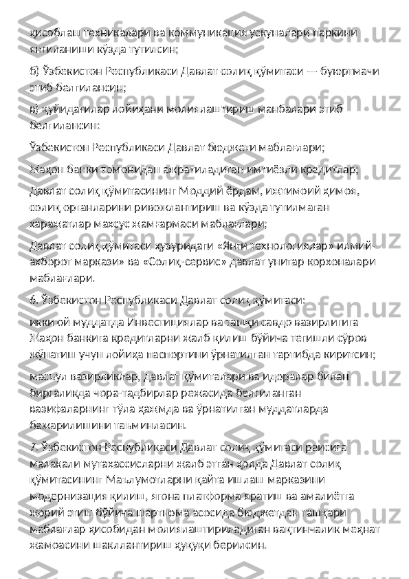 ҳисоблаш техникалари ва коммуникация ускуналари паркини 
янгиланиши кўзда тутилсин;
б) Ўзбекистон Республикаси Давлат солиқ қўмитаси — буюртмачи 
этиб белгилансин;
в) қуйидагилар лойиҳани молиялаштириш манбалари этиб 
белгилансин:
Ўзбекистон Республикаси Давлат бюджети маблағлари;
Жаҳон банки томонидан ажратиладиган имтиёзли кредитлар;
Давлат солиқ қўмитасининг Моддий ёрдам, ижтимоий ҳимоя, 
солиқ органларини ривожлантириш ва кўзда тутилмаган 
харажатлар махсус жамғармаси маблағлари;
Давлат солиқ қўмитаси ҳузуридаги «Янги технологиялар» илмий- 
ахборот маркази» ва «Солиқ-сервис» давлат унитар корхоналари 
маблағлари.
6. Ўзбекистон Республикаси Давлат солиқ қўмитаси:
икки ой муддатда Инвестициялар ва ташқи савдо вазирлигига 
Жаҳон банкига кредитларни жалб қилиш бўйича тегишли сўров 
жўнатиш учун лойиҳа паспортини ўрнатилган тартибда киритсин;
масъул вазирликлар, давлат қўмиталари ва идоралар билан 
биргаликда чора-тадбирлар режасида белгиланган 
вазифаларнинг тўла ҳажмда ва ўрнатилган муддатларда 
бажарилишини таъминласин.
7. Ўзбекистон Республикаси Давлат солиқ қўмитаси раисига 
малакали мутахассисларни жалб этган ҳолда Давлат солиқ 
қўмитасининг Маълумотларни қайта ишлаш марказини 
модернизация қилиш, ягона платформа яратиш ва амалиётга 
жорий этиш бўйича шартнома асосида бюджетдан ташқари 
маблағлар ҳисобидан молиялаштириладиган вақтинчалик меҳнат 
жамоасини шакллантириш ҳуқуқи берилсин. 