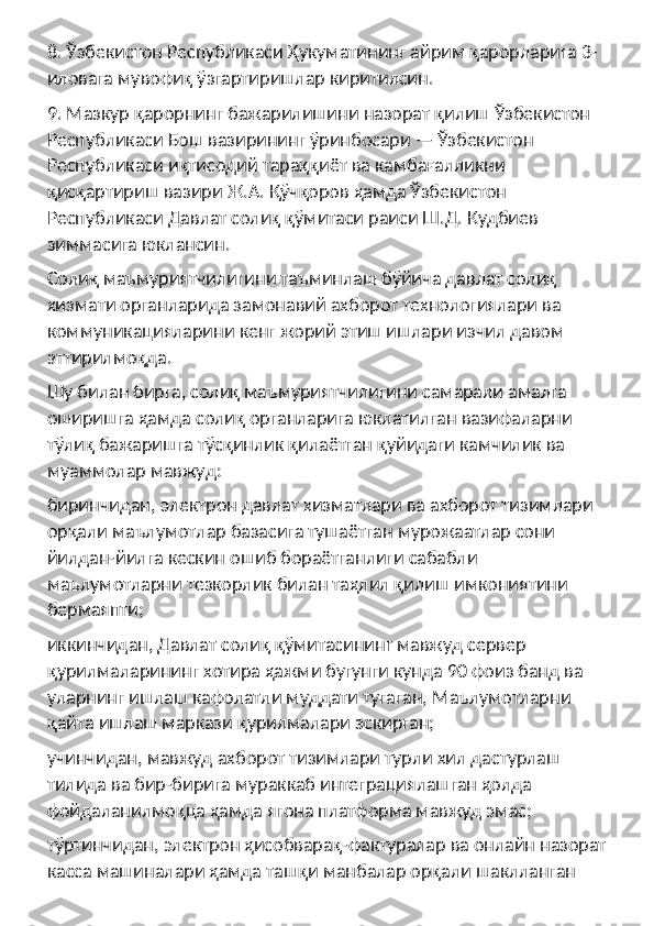 8. Ўзбекистон Республикаси Ҳукуматининг айрим қарорларига 3-
иловага мувофиқ ўзгартиришлар киритилсин.
9. Мазкур қарорнинг бажарилишини назорат қилиш Ўзбекистон 
Республикаси Бош вазирининг ўринбосари — Ўзбекистон 
Республикаси иқтисодий тараққиёт ва камбағалликни 
қисқартириш вазири Ж.А. Қўчқоров ҳамда Ўзбекистон 
Республикаси Давлат солиқ қўмитаси раиси Ш.Д. Кудбиев 
зиммасига юклансин.
Солиқ маъмуриятчилигини таъминлаш бўйича давлат солиқ 
хизмати органларида замонавий ахборот технологиялари ва 
коммуникацияларини кенг жорий этиш ишлари изчил давом 
эттирилмоқда.
Шу билан бирга, солиқ маъмуриятчилигини самарали амалга 
оширишга ҳамда солиқ органларига юклатилган вазифаларни 
тўлиқ бажаришга тўсқинлик қилаётган қуйидаги камчилик ва 
муаммолар мавжуд:
биринчидан, электрон давлат хизматлари ва ахборот тизимлари 
орқали маълумотлар базасига тушаётган мурожаатлар сони 
йилдан-йилга кескин ошиб бораётганлиги сабабли 
маълумотларни тезкорлик билан таҳлил қилиш имкониятини 
бермаяпти;
иккинчидан, Давлат солиқ қўмитасининг мавжуд сервер 
қурилмаларининг хотира ҳажми бугунги кунда 90 фоиз банд ва 
уларнинг ишлаш кафолатли муддати тугаган, Маълумотларни 
қайта ишлаш маркази қурилмалари эскирган;
учинчидан, мавжуд ахборот тизимлари турли хил дастурлаш 
тилида ва бир-бирига мураккаб интеграциялашган ҳолда 
фойдаланилмоқца ҳамда ягона платформа мавжуд эмас;
тўртинчидан, электрон ҳисобварақ-фактуралар ва онлайн назорат 
касса машиналари ҳамда ташқи манбалар орқали шаклланган  